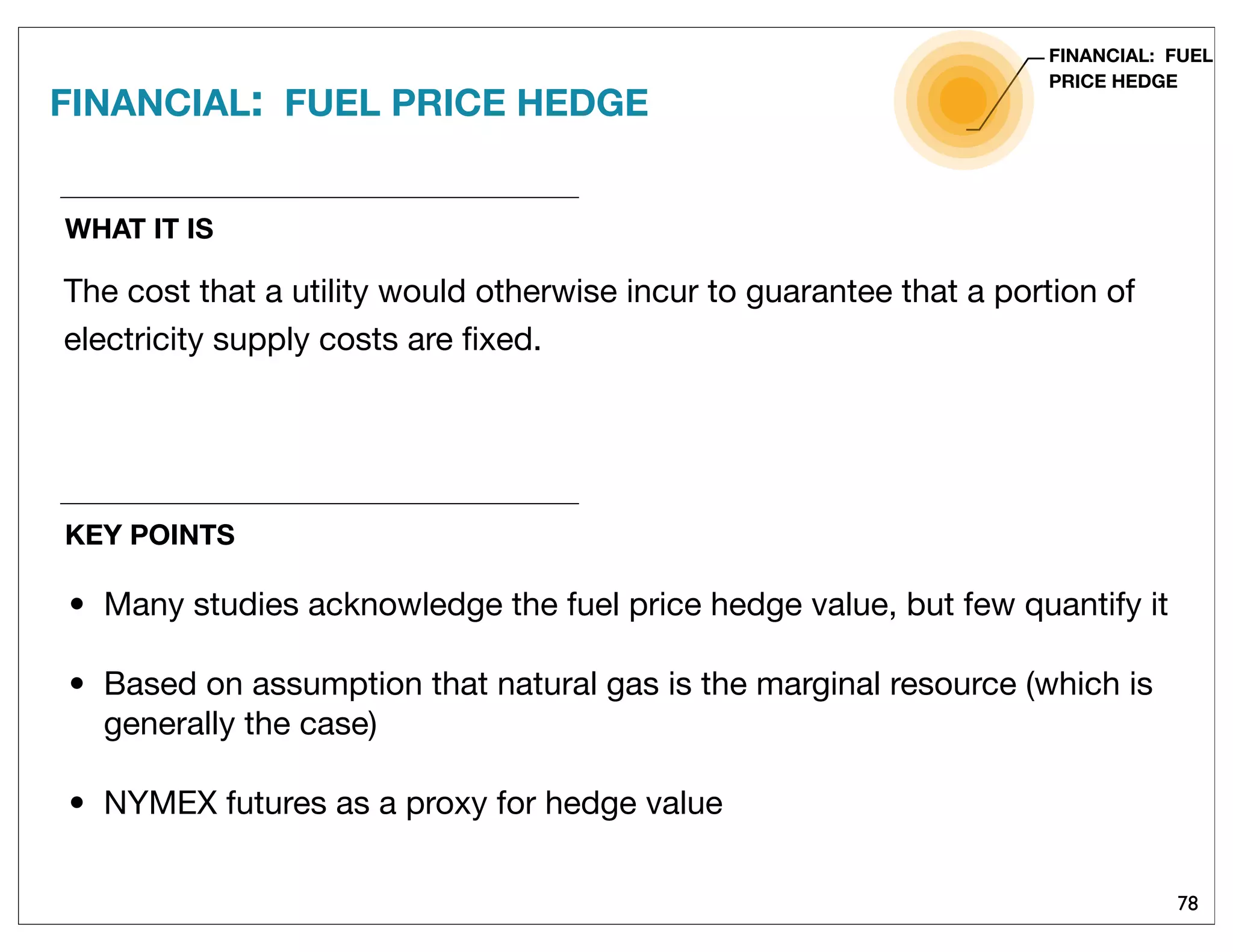 78
WHAT IT IS
The cost that a utility would otherwise incur to guarantee that a portion of
electricity supply costs are ﬁxed.
FINANCIAL: FUEL PRICE HEDGE
FINANCIAL: FUEL
PRICE HEDGE
KEY POINTS
• Many studies acknowledge the fuel price hedge value, but few quantify it
• Based on assumption that natural gas is the marginal resource (which is
generally the case)
• NYMEX futures as a proxy for hedge value
 