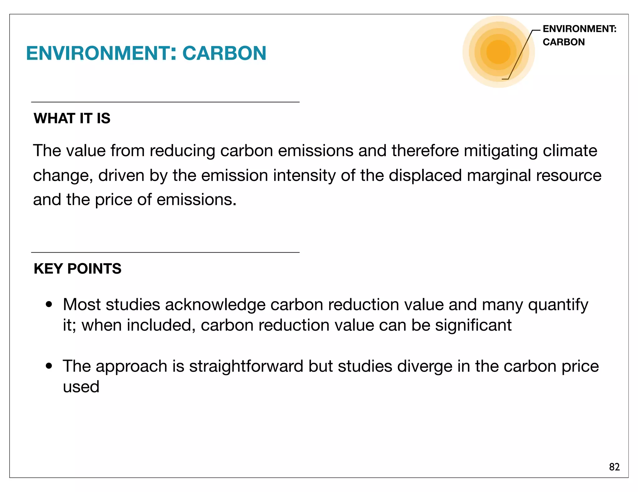 82
WHAT IT IS
The value from reducing carbon emissions and therefore mitigating climate
change, driven by the emission intensity of the displaced marginal resource
and the price of emissions.
ENVIRONMENT: CARBON
ENVIRONMENT:
CARBON
KEY POINTS
• Most studies acknowledge carbon reduction value and many quantify
it; when included, carbon reduction value can be signiﬁcant
• The approach is straightforward but studies diverge in the carbon price
used
 