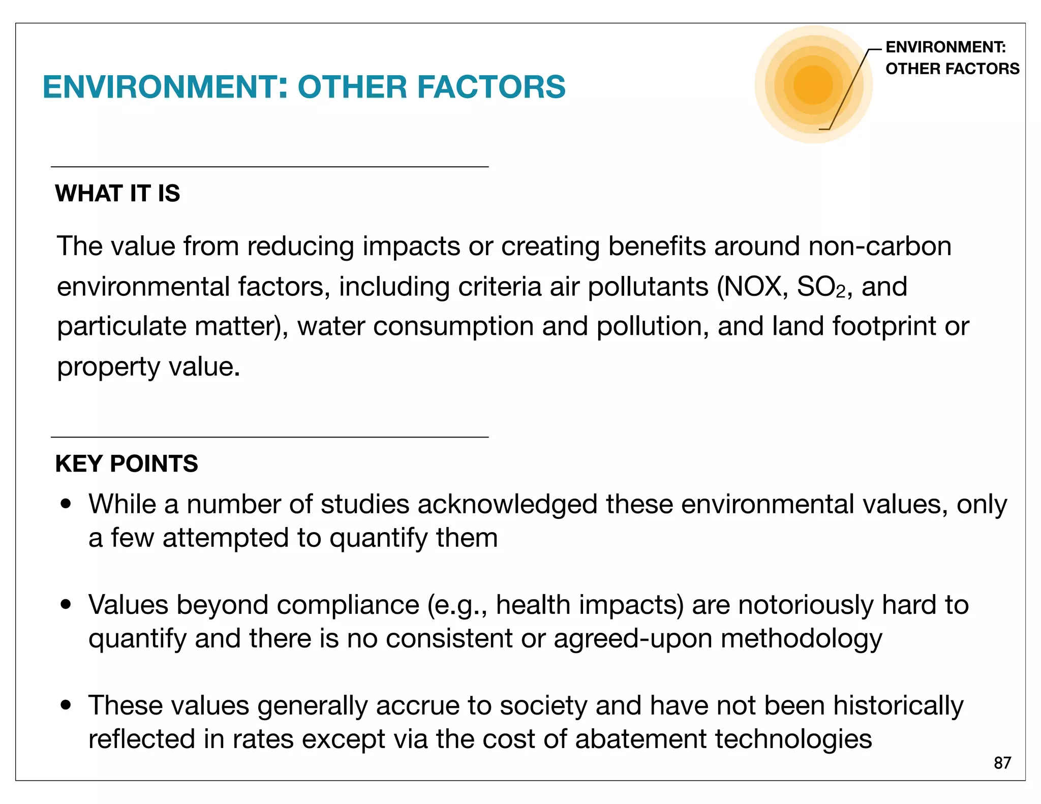 87
WHAT IT IS
The value from reducing impacts or creating beneﬁts around non-carbon
environmental factors, including criteria air pollutants (NOX, SO2, and
particulate matter), water consumption and pollution, and land footprint or
property value.
ENVIRONMENT: OTHER FACTORS
ENVIRONMENT:
OTHER FACTORS
KEY POINTS
• While a number of studies acknowledged these environmental values, only
a few attempted to quantify them
• Values beyond compliance (e.g., health impacts) are notoriously hard to
quantify and there is no consistent or agreed-upon methodology
• These values generally accrue to society and have not been historically
reﬂected in rates except via the cost of abatement technologies
 
