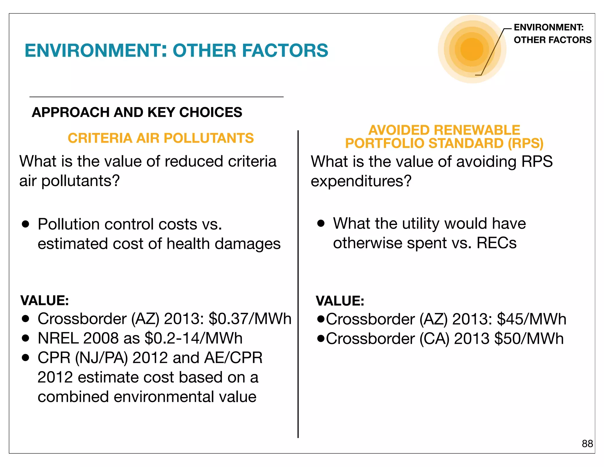 CRITERIA AIR POLLUTANTS
• Pollution control costs vs.
estimated cost of health damages
VALUE:
• Crossborder (AZ) 2013: $0.37/MWh
• NREL 2008 as $0.2-14/MWh
• CPR (NJ/PA) 2012 and AE/CPR
2012 estimate cost based on a
combined environmental value
AVOIDED RENEWABLE
PORTFOLIO STANDARD (RPS)
88
• What the utility would have
otherwise spent vs. RECs
VALUE:
•Crossborder (AZ) 2013: $45/MWh
•Crossborder (CA) 2013 $50/MWh
APPROACH AND KEY CHOICES
ENVIRONMENT:
OTHER FACTORS
What is the value of reduced criteria
air pollutants?
What is the value of avoiding RPS
expenditures?
ENVIRONMENT: OTHER FACTORS
 