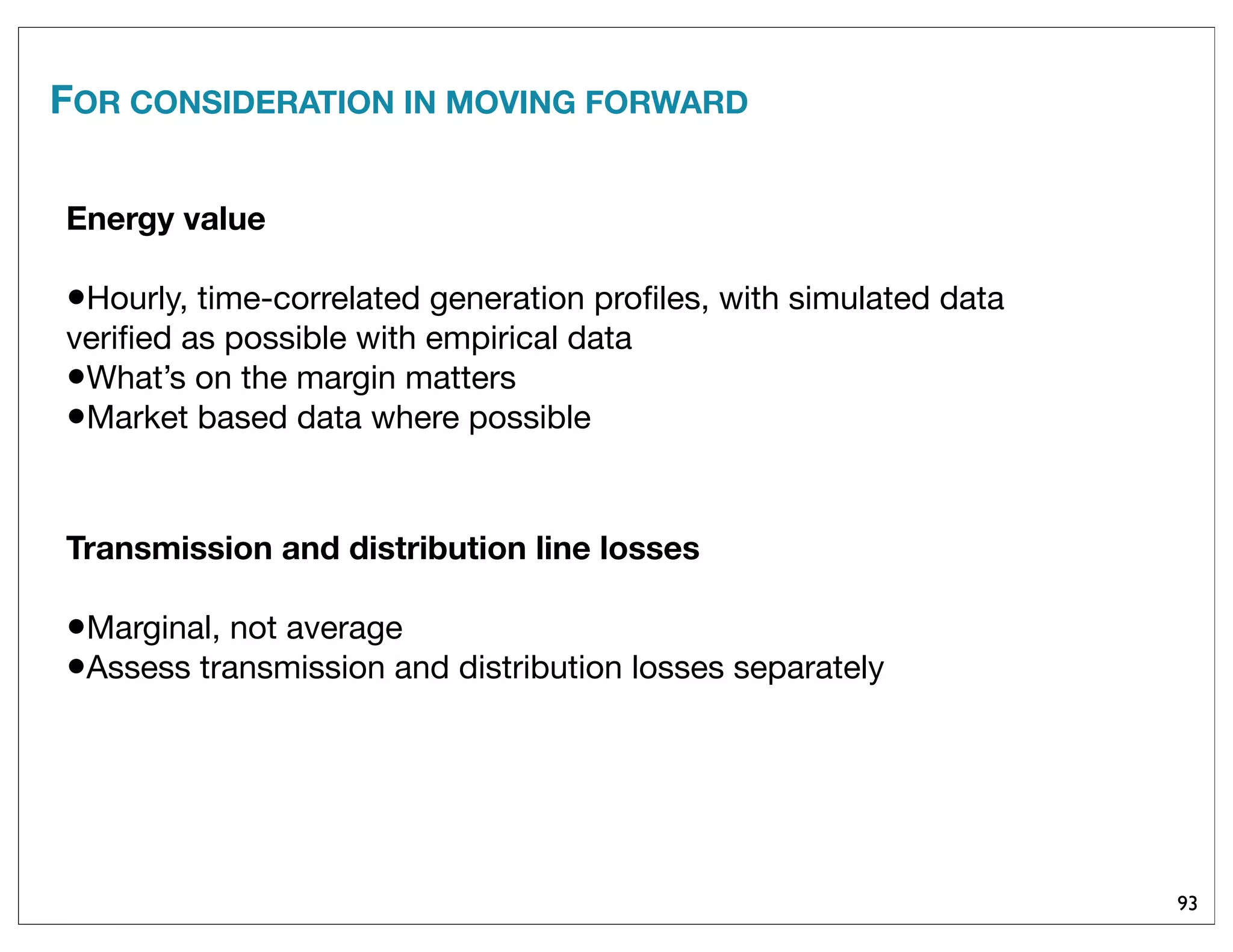 FOR CONSIDERATION IN MOVING FORWARD
93
Energy value
•Hourly, time-correlated generation proﬁles, with simulated data
veriﬁed as possible with empirical data
•What’s on the margin matters
•Market based data where possible
Transmission and distribution line losses
•Marginal, not average
•Assess transmission and distribution losses separately
 