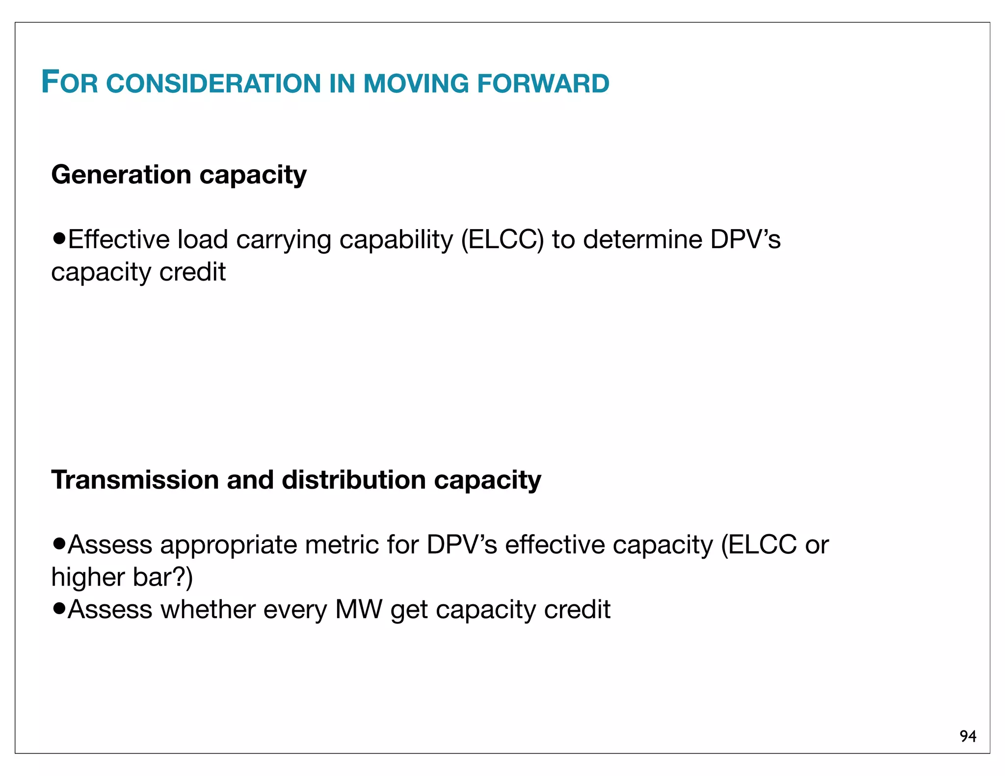 94
Generation capacity
•Effective load carrying capability (ELCC) to determine DPV’s
capacity credit
Transmission and distribution capacity
•Assess appropriate metric for DPV’s effective capacity (ELCC or
higher bar?)
•Assess whether every MW get capacity credit
FOR CONSIDERATION IN MOVING FORWARD
 