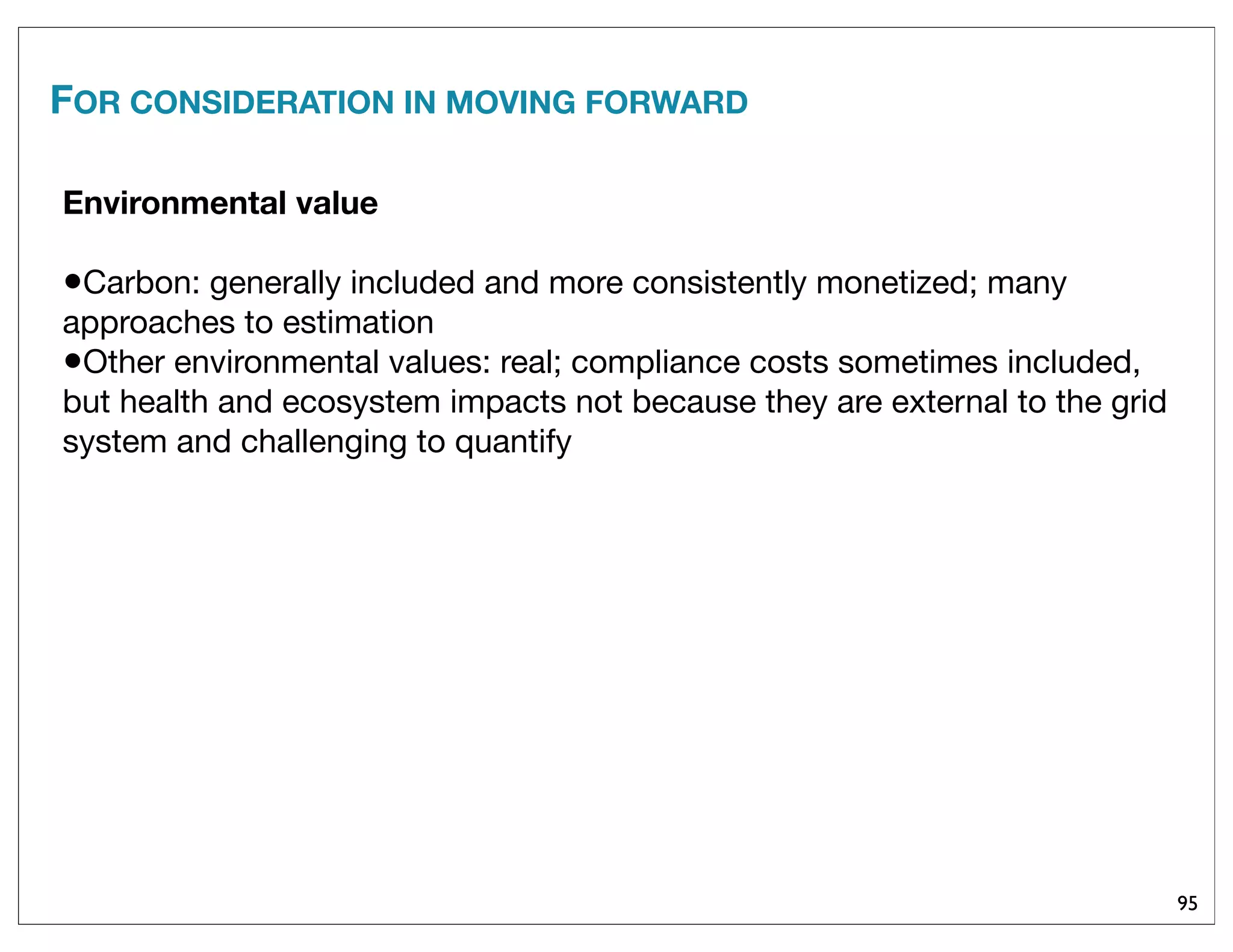 95
FOR CONSIDERATION IN MOVING FORWARD
Environmental value
•Carbon: generally included and more consistently monetized; many
approaches to estimation
•Other environmental values: real; compliance costs sometimes included,
but health and ecosystem impacts not because they are external to the grid
system and challenging to quantify
 