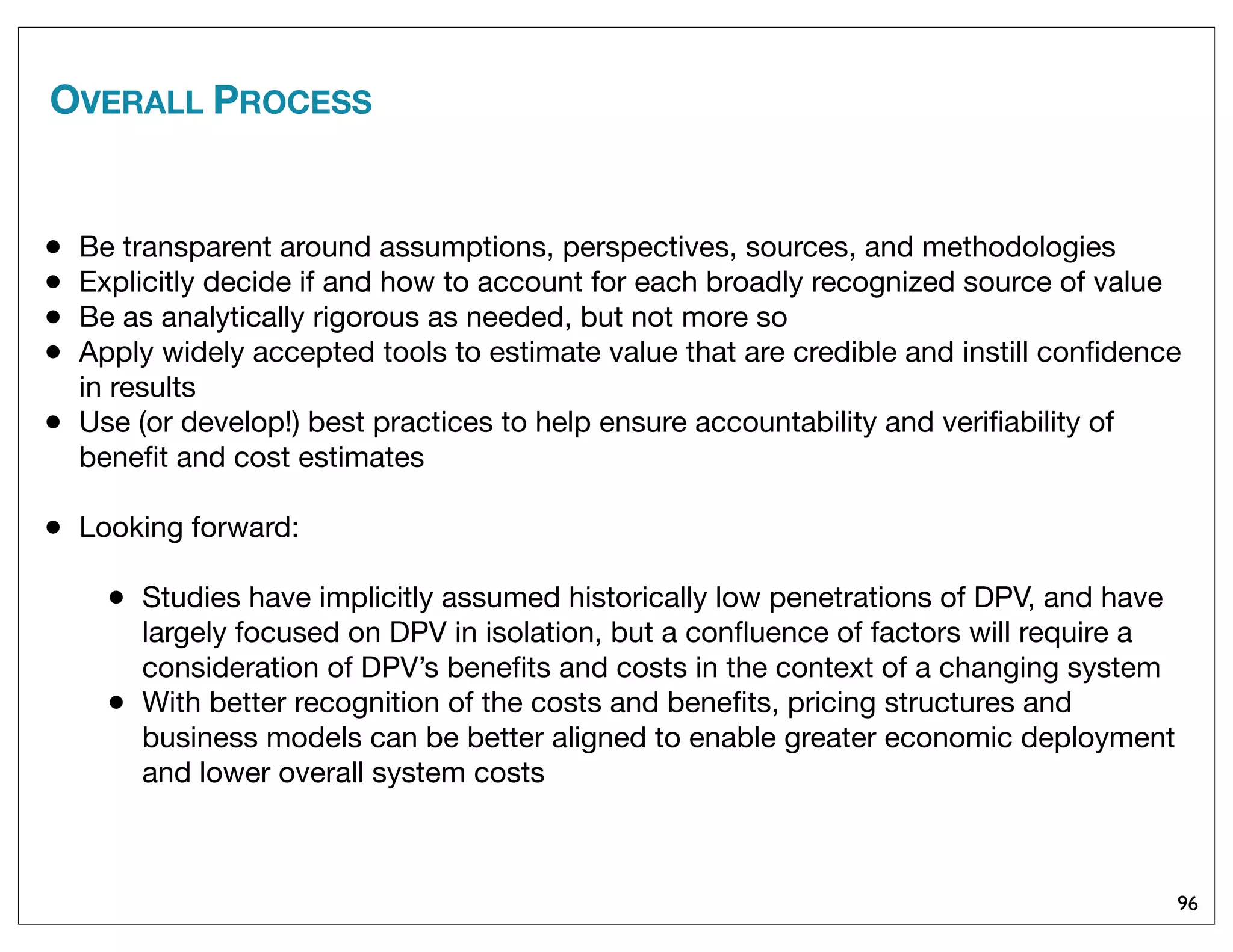 OVERALL PROCESS
96
• Be transparent around assumptions, perspectives, sources, and methodologies
• Explicitly decide if and how to account for each broadly recognized source of value
• Be as analytically rigorous as needed, but not more so
• Apply widely accepted tools to estimate value that are credible and instill conﬁdence
in results
• Use (or develop!) best practices to help ensure accountability and veriﬁability of
beneﬁt and cost estimates
• Looking forward:
• Studies have implicitly assumed historically low penetrations of DPV, and have
largely focused on DPV in isolation, but a conﬂuence of factors will require a
consideration of DPV’s beneﬁts and costs in the context of a changing system
• With better recognition of the costs and beneﬁts, pricing structures and
business models can be better aligned to enable greater economic deployment
and lower overall system costs
 