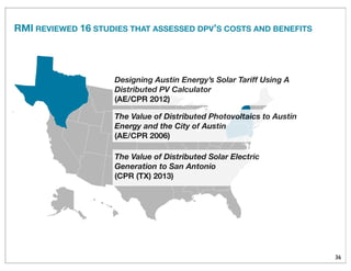 36
The Value of Distributed Solar Electric
Generation to San Antonio
(CPR (TX) 2013)
The Value of Distributed Photovoltaics to Austin
Energy and the City of Austin
(AE/CPR 2006)
Designing Austin Energy’s Solar Tariff Using A
Distributed PV Calculator
(AE/CPR 2012)
RMI REVIEWED 16 STUDIES THAT ASSESSED DPV’S COSTS AND BENEFITS
 