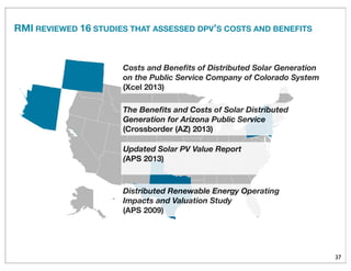 37
The Beneﬁts and Costs of Solar Distributed
Generation for Arizona Public Service
(Crossborder (AZ) 2013)
Distributed Renewable Energy Operating
Impacts and Valuation Study
(APS 2009)
Updated Solar PV Value Report
(APS 2013)
Costs and Beneﬁts of Distributed Solar Generation
on the Public Service Company of Colorado System
(Xcel 2013)
RMI REVIEWED 16 STUDIES THAT ASSESSED DPV’S COSTS AND BENEFITS
 