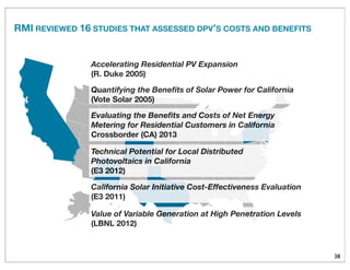 38
Value of Variable Generation at High Penetration Levels
(LBNL 2012)
Quantifying the Beneﬁts of Solar Power for California
(Vote Solar 2005)
Accelerating Residential PV Expansion
(R. Duke 2005)
Evaluating the Beneﬁts and Costs of Net Energy
Metering for Residential Customers in California
Crossborder (CA) 2013
Technical Potential for Local Distributed
Photovoltaics in California
(E3 2012)
California Solar Initiative Cost-Effectiveness Evaluation
(E3 2011)
RMI REVIEWED 16 STUDIES THAT ASSESSED DPV’S COSTS AND BENEFITS
 