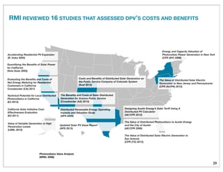 39
Photovoltaics Value Analysis
(NREL 2008)
Value of Variable Generation at High
Penetration Levels
(LBNL 2012)
The Value of Distributed Solar Electric Generation to
San Antonio
(CPR (TX) 2013)
Quantifying the Beneﬁts of Solar Power
for California
(Vote Solar 2005)
Accelerating Residential PV Expansion
(R. Duke 2005)
The Beneﬁts and Costs of Solar Distributed
Generation for Arizona Public Service
(Crossborder (AZ) 2013)
Distributed Renewable Energy Operating
Impacts and Valuation Study
(APS 2009)
Updated Solar PV Value Report
(APS 2013)
Evaluating the Beneﬁts and Costs of
Net Energy Metering for Residential
Customers in California
Crossborder (CA) 2013
The Value of Distributed Solar Electric
Generation to New Jersey and Pennsylvania
(CPR (NJ/PA) 2012)
Technical Potential for Local Distributed
Photovoltaics in California
(E3 2012)
The Value of Distributed Photovoltaics to Austin Energy
and the City of Austin
(AE/CPR 2006)
Energy and Capacity Valuation of
Photovoltaic Power Generation in New York
(CPR (NY) 2008)
California Solar Initiative Cost-
Effectiveness Evaluation
(E3 2011)
Designing Austin Energy’s Solar Tariff Using A
Distributed PV Calculator
(AE/CPR 2012)
Costs and Beneﬁts of Distributed Solar Generation on
the Public Service Company of Colorado System
(Xcel 2013)
RMI REVIEWED 16 STUDIES THAT ASSESSED DPV’S COSTS AND BENEFITS
 