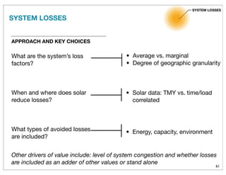 61
APPROACH AND KEY CHOICES
What are the system’s loss
factors?
When and where does solar
reduce losses?
What types of avoided losses
are included?
SYSTEM LOSSES
Other drivers of value include: level of system congestion and whether losses
are included as an adder of other values or stand alone
• Average vs. marginal
• Degree of geographic granularity
• Solar data: TMY vs. time/load
correlated
• Energy, capacity, environment
SYSTEM LOSSES
 