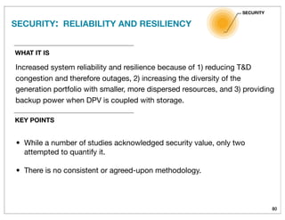 80
WHAT IT IS
Increased system reliability and resilience because of 1) reducing T&D
congestion and therefore outages, 2) increasing the diversity of the
generation portfolio with smaller, more dispersed resources, and 3) providing
backup power when DPV is coupled with storage.
SECURITY: RELIABILITY AND RESILIENCY
SECURITY
KEY POINTS
• While a number of studies acknowledged security value, only two
attempted to quantify it.
• There is no consistent or agreed-upon methodology.
 
