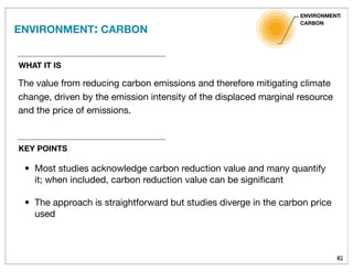 82
WHAT IT IS
The value from reducing carbon emissions and therefore mitigating climate
change, driven by the emission intensity of the displaced marginal resource
and the price of emissions.
ENVIRONMENT: CARBON
ENVIRONMENT:
CARBON
KEY POINTS
• Most studies acknowledge carbon reduction value and many quantify
it; when included, carbon reduction value can be signiﬁcant
• The approach is straightforward but studies diverge in the carbon price
used
 