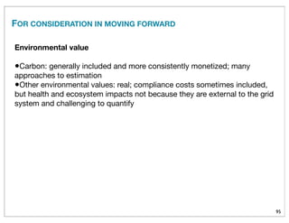 95
FOR CONSIDERATION IN MOVING FORWARD
Environmental value
•Carbon: generally included and more consistently monetized; many
approaches to estimation
•Other environmental values: real; compliance costs sometimes included,
but health and ecosystem impacts not because they are external to the grid
system and challenging to quantify
 