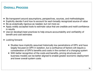 OVERALL PROCESS
96
• Be transparent around assumptions, perspectives, sources, and methodologies
• Explicitly decide if and how to account for each broadly recognized source of value
• Be as analytically rigorous as needed, but not more so
• Apply widely accepted tools to estimate value that are credible and instill conﬁdence
in results
• Use (or develop!) best practices to help ensure accountability and veriﬁability of
beneﬁt and cost estimates
• Looking forward:
• Studies have implicitly assumed historically low penetrations of DPV, and have
largely focused on DPV in isolation, but a conﬂuence of factors will require a
consideration of DPV’s beneﬁts and costs in the context of a changing system
• With better recognition of the costs and beneﬁts, pricing structures and
business models can be better aligned to enable greater economic deployment
and lower overall system costs
 