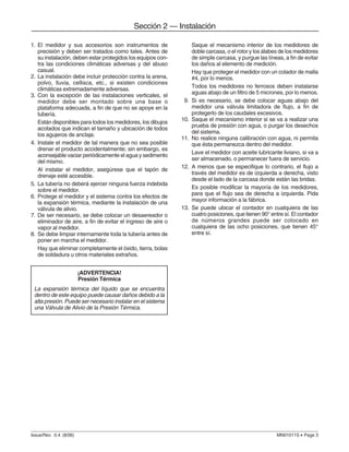 Issue/Rev. 0.4 (8/06) MN01011S • Page 3
Sección 2 — Instalación
Saque el mecanismo interior de los medidores de
doble carcasa, o el rotor y los álabes de los medidores
de simple carcasa, y purgue las líneas, a fin de evitar
los daños al elemento de medición.
Hay que proteger el medidor con un colador de malla
#4, por lo menos.
Todos los medidores no ferrosos deben instalarse
aguas abajo de un filtro de 5 micrones, por lo menos.
9. Si es necesario, se debe colocar aguas abajo del
medidor una válvula limitadora de flujo, a fin de
protegerlo de los caudales excesivos.
10. Saque el mecanismo interior si se va a realizar una
prueba de presión con agua, o purgar los desechos
del sistema.
11. No realice ninguna calibración con agua, ni permita
que ésta permanezca dentro del medidor.
Lave el medidor con aceite lubricante liviano, si va a
ser almacenado, o permanecer fuera de servicio.
12. A menos que se especifique lo contrario, el flujo a
través del medidor es de izquierda a derecha, visto
desde el lado de la carcasa donde están las bridas.
Es posible modificar la mayoría de los medidores,
para que el flujo sea de derecha a izquierda. Pida
mayor información a la fábrica.
13. Se puede ubicar el contador en cualquiera de las
cuatro posiciones, que tienen 90° entre sí. El contador
de números grandes puede ser colocado en
cualquiera de las ocho posiciones, que tienen 45°
entre sí.
1. El medidor y sus accesorios son instrumentos de
precisión y deben ser tratados como tales. Antes de
su instalación, deben estar protegidos los equipos con-
tra las condiciones climáticas adversas y del abuso
casual.
2. La instalación debe incluir protección contra la arena,
polvo, lluvia, cellisca, etc., si existen condiciones
climáticas extremadamente adversas.
3. Con la excepción de las instalaciones verticales, el
medidor debe ser montado sobre una base o
plataforma adecuada, a fin de que no se apoye en la
tubería.
Están disponibles para todos los medidores, los dibujos
acotados que indican el tamaño y ubicación de todos
los agujeros de anclaje.
4. Instale el medidor de tal manera que no sea posible
drenar el producto accidentalmente; sin embargo, es
aconsejable vaciar periódicamente el agua y sedimento
del mismo.
Al instalar el medidor, asegúrese que el tapón de
drenaje esté accesible.
5. La tubería no deberá ejercer ninguna fuerza indebida
sobre el medidor.
6. Protege el medidor y el sistema contra los efectos de
la expansión térmica, mediante la instalación de una
válvula de alivio.
7. De ser necesario, se debe colocar un desaereador o
eliminador de aire, a fin de evitar el ingreso de aire o
vapor al medidor.
8. Se debe limpiar internamente toda la tubería antes de
poner en marcha el medidor.
Hay que eliminar completamente el óxido, tierra, bolas
de soldadura u otros materiales extraños.
¡ADVERTENCIA!
Presión Térmica
La expansión térmica del líquido que se encuentra
dentro de este equipo puede causar daños debido a la
alta presión. Puede ser necesario instalar en el sistema
una Válvula de Alivio de la Presión Térmica.
 