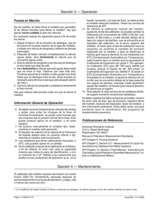 Issue/Rev. 0.4 (8/06)Page 4 • MN01011S
Sección 3 — Operación
Puesta en Marcha
De ser posible, se debe llenar el medidor por gravedad.
Si se utilizan bombas para llenar el medidor, hay que
ejercer sumo cuidado al abrir las válvulas.
Es necesario realizar los siguientes pasos a fin de evitar
los daños:
1. Saque el tapón1 de la conexión de desfogue, que se
encuentra en la parte superior de la tapa del medidor,
e instale una válvula de sangrado y sistema de drenaje
adecuados.
2. Después de haber cerrado completamente la válvula
aguas abajo, abra lentamente la válvula que se
encuentra aguas arriba.
3. Abra la válvula de sangrado y permita que se desfogue
el aire hasta que deje de salir.
4. Abra lentamente la válvula que está aguas abajo hasta
que se inicie el flujo. Observe que sale más aire.
Continúe operando el medidor a este caudal muy lento
hasta que se desfogue todo el aire. (Este proceso es
necesario para eliminar el aire que está atrapado dentro
del rotor.)
5. Cierre la válvula de sangrado y establezca lentamente
el flujo normal.
Hay que realizar este proceso cada vez que se drene el
medidor.
Información General de Operación
6. Se deben accionar lentamente las válvulas de entrada
y salida, para evitar los choques de la línea. Al
cerrarlas bruscamente, se puede crear fuerzas que
son mayores que la presión normal de la línea. Esto
puede producir daños en el medidor, o en otros
equipos.
7. No accione manualmente el contador tipo ‘reset’,
mientras el medidor esté operando.
8. El pasador de sujeción de la cabeza de la impresora
de tarjetas deberá estar en posición inferior o fija,
mientras el medidor esté funcionando.
9. Los medidores que tienen calibradores manuales, o
ATC, sólo pueden operar en un sentido.
10. Se ha realizado el ajuste de la calibración en la fábrica,
a fin de obtener un error nulo, para la capacidad
máxima que indica la placa de identificación, y con
un solvente de 2 cP. Debido a las variaciones que
existen en las condiciones de operación (p.ej., en el
líquido, la presión, y la tasa de flujo), se debe probar
el medidor después instalarlo. Véase las normas de
referencia de API.
11. Se efectúa la calibración manual del medidor,
ajustando el dial del calibrador. Es posible cambiar la
calibración por incrementos de .0005 (1/20 del 1 por
ciento). El dial indica ±, y está ubicado debajo de la
tapa con seguro de alambre, que se encuentra en el
regulador del calibrador, en el domo superior del
medidor. Al hacer girar el dial de calibración hacia la
izquierda, se aumenta la cantidad de producto
registrado por el medidor, y ésta se disminuye al
hacerlo girar hacia la derecha. En los medidores con
ATC (Compensación Automática por Temperatura),
cada muesca hace un cambio que es equivalente al
Coeficiente de Expansión por grado F. Por ejemplo,
un Calibrador ATC para 38° API dará .00048 por
muesca, porque el líquido de 38° API posee un
Coeficiente de Expansión de .00048/°F. Si existe un
ATG (Compensador Automático por Temperatura y
Gravedad) en el medidor, el ajuste se efectúa con un
tornillo que se encuentra debajo de la tapa pequeña
con seguro de alambre, marcada “meter ajustment”
(ajuste del medidor). Al hacerlo girar hacia la derecha,
se disminuye el registro.
12. Para obtener el mejor servicio de los medidores Smith,
se sugiere mantener anotaciones detalladas.
Se deben registrar los datos incluyendo el modelo, número
de serie, tasa de flujo, tipo de producto, espacios libres
del medidor, lecturas del totalizador, factor de medidor, y
otra información pertinente. Estos datos serán una guía
excelente para la coordinación del programa de
mantenimiento preventivo.
Publicaciones de Referencia
American Petroleum Institute
2101 L Street Northwest
Washington, DC 20037
Manual of Petroleum Measurement Standards.
API Chapter 4, Proving Systems.
API Chapter 5, Section 5.2 - Measurement of Liquid Hy-
drocarbons by Displacement Meter Systems.
API Chapter 12, Section 2 Field Manual - Instructions for
Calculating Liquid Petroleum Quantities Measured by Tur-
bine or Displacement Meters.
1 Los medidores de simple carcasa no tienen conexiones de desfogue; se deberá expulsar el aire del medidor mientras se inicie el flujo.
El calibrador del medidor requiere lubricación con aceite
liviano (SAE-10). Inicialmente, aplíquelo después de
aproximadamente cinco horas de operación, y luego, más
o menos dos veces por año.
Sección 4 — Mantenimiento
 