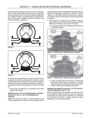 Issue/Rev. 0.4 (8/06) MN01011S • Page 5
Sección 5 — Cambio del Sentido de Rotación del Medidor
El calibrador de embrague y la mayoría de los accesorios
Smith, vistos desde arriba, tienen que ser impulsados
hacia la izquierda. Como el rotor del medidor puede girar
en cualquier sentido, es posible cambiar la dirección de
flujo, y hacer que un medidor que gira a la derecha, rote
hacia la izquierda, y viceversa.
engranaje inferior del piñón diferencial intermedio. Algunos
trenes de engranajes especiales no tienen la misma
relación, y si se desea cambiar el sentido de su rotación,
se requieren piñones adicionales. Se puede pedir ayuda
a la fábrica.
1. Para cambiar el sentido de la rotación, saque e
intercambie el piñón diferencial del contraeje y el piñón
diferencial intermedio, como indica la Figura 8.
a. El engranaje impulsor del calibrador permanece en
su posición original.
Figura 5
Figura 6
A menos que se especifique lo contrario, el flujo de los
medidores normales es de izquierda a derecha, y giran
hacia la derecha (ver la Figura 5). Si se desea cambiar el
sentido, a fin de que el flujo sea de derecha a izquierda, y
el medidor gire hacia la izquierda (ver la Figura 6), proceda
así:
• Saque el(los) contador(es) y el calibrador de la parte
superior del medidor.
Medidores de 3" a 8"; de Simple Carcasa; de Doble
Carcasa, S1, S2, V1 y A1; y los Medidores no
Ferrosos
Nota: Para invertir la rotación, el piñón diferencial del
contraeje debe tener el mismo número de dientes que el
Figura 8 — Modelo E3-S1, Rotación Hacia la Izquierda
Figura 7 — Modelo E3-S1, Rotación Hacia la Derecha
b. Luego de intercambiar los piñones, se observará
que el piñón diferencial del contraeje ya no cumple
ningún propósito, y puede ser eliminado si se desea.
c. Vuelva a colocar las arandelas y pasadores.
Medidores de Doble Carcasa de 3" a 8", A3, S3-S7 y
Todos los Medidores de 10" a 16"
El tren de engranajes está ubicado en el lado interior de
la tapa exterior. Véase el manual de servicio respectivo
para obtener las instrucciones específicas con respecto
a la remoción de la tapa, y luego cumpla los pasos
detallados en los párrafos anteriores.
Engranaje
Impulsor del
Calibrador
Piñón
Diferencial
del
Contraeje
Engranaje
Impulsor del
Calibrador
Piñón
Diferencial
Intermedio
Piñón
Diferencial
Intermedio
 
