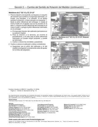Medidores de 2" SC-13 y C2, S1-S7
1. Para la rotación a la izquierda, se requiere un conjunto
de inversión que contiene un engranaje intermedio, un
husillo, una arandela, y un pasador. Si se desea
cambiar la dirección, y hacer que gire a la izquierda: 1.
Quite el piñón diferencial del contraeje; 2. instale el
nuevo husillo en el agujero que se ha provisto en la
tapa; 3. coloque el piñón diferencial del contraeje en el
nuevo husillo, y ponga el piñón diferencial intermedio
en el contraeje
a. El engranaje impulsor del calibrador permanece en
su posición original.
b. Para la rotación a la derecha, se invierte el
procedimiento, y en este caso el piñón diferencial
intermedio no cumple ningún propósito, y puede
ser eliminado.
c. Vuelva a colocar las arandelas y pasadores.
2. Vuelva a colocar el calibrador y el(los) contador(es).
a. Asegúrese que el piñón del calibrador y el del
medidor se engranen correctamente antes de ajustar
los tornillos del adaptador.
Sección 5 — Cambio del Sentido de Rotación del Medidor (continuación)
Figura 9 — Medidores de 2" SC-13 y C2, S1-S7, Rotación
Hacia la Derecha
Piñón
Diferencial
del
Contraeje
Engranaje
del
Calibrador
Piñón
Loco
Piñón
Loco
Piñón
Diferencial
del
Contraeje
Engranaje
del
Calibrador
Piñón
Diferencial
Intermedio
Husillo
Figura 10 — Medidores de 2" SC-13 y C2, S1-S7,
Rotación Hacia la Izquierda
Cambios incluídos en MN01011 Issue/Rev. 0.4 (8/06):
Pagína 2 : Cambio en descripción de Fig. 1-4.
Las especificaciones mencionadas en el presente documento se encuentran sujetas a modificaciones sin previo aviso. Los usuarios deben verificar con el
fabricante la vigencia de dichas especificaciones. De lo contrario, el fabricante no asume responsabilidad alguna por el uso de especificaciones que puedan haber
sido modificadas y ya no se encuentren en vigencia
Oficina Central:
1803 Gears Road, Houston, TX 77067 USA, Tel: 281/260-2190, Fax: 281/260-2191
Visite nuestro sitio web en www.fmctechnologies.com
Impreso en los Estados Unidos de Norteamérica © 4/93 FMC Technologies Measurement Solutions, Inc. Todos los derechos reservados.
MN01011S Edición/Rev. 0.4 (8/06)
Oficinas:
Gas Measurement Products:
Erie, PA USA Tel. 814/898-5000
Thetford, Inglaterra Tel.(44) 1842-82-2900
Kongsberg, NorwayTel. (47) 32/286-700
Buenos Aires, Argentina Tel. 54 (11) 4312-4736
Integrated Measurement Systems:
Corpus Christi,TX USA Tel. 361/289-3400
Kongsberg, Noruega Tel.(47) 32/286-700
San Juan, Puerto Rico Tel. 787/274-3760
United Arab Emirates, Dubai Tel. 971 +4/331-3646
Liquid Measurement Products:
Erie, PA USA Tel. 814/898-5000
Los Angeles, CA USA Tel. 661/702-8660
Slough, Inglaterra Tel.(44) 1753-57-1515
Ellerbek, Alemania Tel. (49) 4101-3040
Barcelona, España Tel.(34) 93/201-0989
Moscú, Rusia Tel. (7) 495/564-8705
Melbourne, Australia Tel. (61) 3/9807-2818
Beijing, China Tel. (86) 10/6500-2251
Singapore Tel. (65) 6861-3011
Chennai, India Tel. (91) 44/450-4400
 