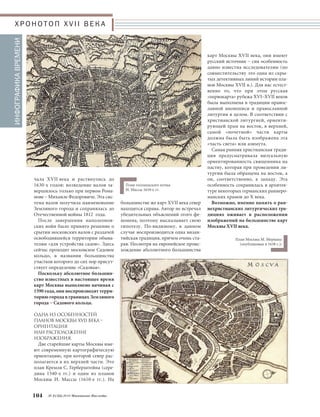 ся, то название Загородие быстро ис- 
чезает из обихода. 
В 1530-е годы были построены 
кирпичные стены вокруг района Ки- 
тая, к тому времени поглотившего 
посад XIV века. В 1590-е годы возво- 
дятся кирпичные стены по трассе ва- 
лов конца XIV века вокруг Занегли- 
менья и Загородия. Они получили 
известность под наименованием Бе- 
лый город. 
Все перечисленные районы города 
располагаются к северу от русла 
Москвы-реки. В XV веке начали ак- 
тивно заселяться территории к югу 
от него, получившие наименование 
Замоскворечье, или Заречье. Окон- 
чательно оно оказалось включен- 
ным в состав общей территории 
Москвы в 1590-х годах, когда однов- 
ременно со строительством Белого 
города было начато возведение еще 
одной системы укреплений – земля- 
ных валов вокруг многочисленных 
московских слобод за границами 
крепости. Новая система укрепле- 
ний охватила огромную по мер- 
кам конца XVI века территорию, 
включая Заречье. Работы были 
прерва-ны потрясениями Смуты на- 
округа, два из которых впоследствии 
составили исторический район Бе- 
лый город (в границах трассы Буль- 
варного кольца). 
В XIV веке Москва кроме Кремля и 
Китая включала Посад (к югу от Ки- 
тая; граница – по нынешней ул. Вар- 
варке), Загородие (к северу от Китая 
и к востоку от русла Неглинки) и За- 
неглименье (к западу от русла Не- 
глинки и к северу от Боровицкого 
холма). 
Для «административного деления» 
средневековой Москвы исключи- 
тельно важное значение имела река 
Неглинная. В частности, при разделе- 
нии Москвы при Иване Грозном на 
районы Опричнины и Земщины 
именно ее русло было границей это- 
го разделения. В XVII веке русла рек 
Москвы и Неглинки станут важней- 
шими топографическими ориенти- 
рами карт города. 
Границами районов Занеглименья 
и Загородия в XIV веке стала цепоч- 
ка оврагов и притоков Москвы, Не- 
глинки и Яузы, проходивших при- 
мерно на одном радиусе от Боро- 
вицкого холма. Уже в конце XIV ве- 
ка вокруг Китая, Занеглименья и За- 
городия были выполнены укрепле- 
ния в виде земляных валов, после 
чего, видимо, эти районы стали 
восприниматься как единый градо- 
строительный комплекс. И если на- 
звание Занеглименья еще сохраняет- 
Московское Наследие № 2 (32) 2014 103 
СУЩЕСТВЕННЫЕ ВОПРОСЫ: чТО 
ВКЛЮчАЛИ ПЛАНЫ МОСКВЫ XVII 
ВЕКА И КАК ОНИ БЫЛИ ВЫПОЛ
 
НЕНЫ? 
Карты Москвы XVII века воспроиз- 
водят территории города в пределах 
Садового кольца, иногда – со схема- 
тичным обозначением пригородов, 
то есть включают Кремль, Китай-го- 
род, Белый город (в границах трассы 
Бульварного кольца) и Земляной го- 
род (в границах трассы Садового 
кольца). 
Фактически это своеобразное вос- 
произведение истории развития тер- 
ритории Москвы до конца XVII века. 
Напомним основные вехи этого 
развития. 
В 1147 году Москва впервые упо- 
минается в русских летописях как 
владение Суздальского и Ростовско- 
го князя Юрия Долгорукого. Опуская 
многие любопытные детали, отме- 
тим самое существенное. 
Москва «числится градом» даже не 
с 1147, а с 1156 года, когда в ней бы- 
ла поставлена деревянная крепость. 
Фактически до 1330-х годов основ- 
ная территория Москвы сохраня- 
лась в пределах Боровицкого холма 
над слиянием рек Москвы и Неглин- 
ки и включала основные районы го- 
рода – княжеский град и торговый 
посад. Окружающие Боровицкий 
холм территории, прежде всего по 
берегам р. Неглинки, имели отдель- 
ные поселения, бурный рост кото- 
рых в XIV веке привел к образова- 
нию новых исторических районов 
города. 
В 1330-е годы при московском кня- 
зе Иване Даниловиче Калите княже- 
ский град – Кремль – занял всю тер- 
риторию Боровицкого холма с воз- 
ведением единой системы стен. На 
северо-востоке от Кремля в сторону 
Сретенского холма (современная Лу- 
бянская площадь) в 1330-е годы по- 
является еще один привилегирован- 
ный район Москвы – Китай, за- 
селенный московской знатью (в том 
числе «сурожскими гостями»). Он 
сразу получает определение «града», 
или «города», потому что уже в сере- 
дине XIV века судебные грамоты 
Москвы включают еще три района- 
Х Р О Н О Т О П X V I I В Е К А 
Петров чертеж, выполненный на основе 
Годунова чертежа (опубликован в составе 
атласа Блеу в 1662 г., в 1663 г.) 
 