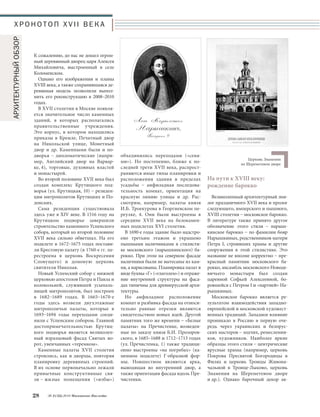 На пути к XVIII веку: 
рождение барокко 
Великолепный архитектурный эпи- 
лог праздничного XVII века и пролог 
следующего, имперского и пышного, 
XVIII столетия – московское барокко. 
В литературе также принято другое 
обозначение этого стиля – нарыш- 
кинское барокко – по фамилии бояр 
Нарышкиных, родственников матери 
Петра I, строивших храмы и другие 
сооружения в этой стилистике. Это 
название не вполне корректно – пре- 
красный памятник московского ба- 
рокко, ансамбль московского Новоде- 
вичьего монастыря был создан 
царевной Софьей Алексеевной, бо- 
ровшейся с Петром I и «партией» На- 
рышкиных. 
Московское барокко является ре- 
зультатом взаимодействия западно- 
европейской и московской художест- 
венных традиций. Западное влияние 
проникало в Россию в первую оче- 
редь через украинских и белорус- 
ских мастеров – зодчих, ремесленни- 
ков, художников. Наиболее яркие 
образцы этого стиля – центрические 
ярусные храмы (например, церковь 
Покрова Пресвятой Богородицы в 
Филях и церковь Троицы Живона- 
чальной в Троице-Лыково, церковь 
Знамения на Шереметевом дворе 
и др.). Однако барочный декор ак- 
объединялись переходами («сеня- 
ми»). Но постепенно, ближе к по- 
следней трети XVII века, распрост- 
раняются иные типы планировки и 
расположения здания в пределах 
усадьбы – анфиладная последова- 
тельность комнат, ориентация на 
красную линию улицы и др. Рас- 
смотрим, например, палаты князя 
И.Б. Троекурова в Георгиевском пе- 
реулке, 4. Они были выстроены в 
середине XVII века на белокамен- 
ных подклетах XVI столетия. 
В 1690-е годы здание было надстро- 
ено третьим этажом и украшено 
пышными наличниками в стилисти- 
ке московского (нарышкинского) ба- 
рокко. При этом на северном фасаде 
наличники были не вытесаны из кам- 
ня, а нарисованы. Планировка палат в 
виде буквы «Г» («глаголем») и отраже- 
ние внутренней структуры на фаса- 
дах типичны для древнерусской архи- 
тектуры. 
Но анфиладное расположение 
комнат и разбивка фасада на относи- 
тельно равные отрезки являются 
свидетельством новых идей. Другой 
памятник того же времени – «Белые 
палаты» на Пречистенке, возведен- 
ные по заказу князя Б.И. Прозоров- 
ского, в 1685–1688 и 1712–1713 годах 
(ул. Пречистенка, 1) также традици- 
онно выстроены «на погребах» (ка- 
менном подклете) Г-образной фор- 
мы. Новшеством являются арка, 
выводящая во внутренний двор, а 
также ориентация фасада вдоль Пре- 
чистенки. 
ХРОНОТОП XVII ВЕКА 
К сожалению, до нас не дошел огром- 
ный деревянный дворец царя Алексея 
Михайловича, выстроенный в селе 
Коломенском. 
Однако его изображения и планы 
XVIII века, а также сохранившаяся де- 
ревянная модель позволили выпол- 
нить его реконструкцию в 2008–2010 
годах. 
В XVII столетии в Москве появля- 
ется значительное число каменных 
зданий, в которых располагались 
правительственные учреждения. 
Это корпус, в котором находились 
приказы в Кремле, Печатный двор 
на Никольской улице, Монетный 
двор и др. Каменными были и по- 
дворья – дипломатические (напри- 
мер, Английский двор на Варвар- 
ке, 4), торговые, духовных властей 
и монастырей. 
Во второй половине XVII века был 
создан комплекс Крутицкого под- 
ворья (ул. Крутицкая, 10) – резиден- 
ции митрополитов Крутицких и По- 
донских. 
Сама резиденция существовала 
здесь уже в XIV веке. В 1516 году на 
Крутицком подворье завершили 
строительство каменного Успенского 
собора, который ко второй половине 
XVII века сильно обветшал. На его 
подклете в 1672–1675 годах постави- 
ли Крестовую палату (в 1760-е гг. пе- 
рестроена в церковь Воскресения 
Словущего) и домовую церковь 
святителя Николая. 
Новый Успенский собор с нижней 
церковью апостолов Петра и Павла и 
колокольней, служившей усыпаль- 
ницей митрополитов, был построен 
в 1682–1689 годах. В 1665–1670-е 
годы здесь возвели двухэтажные 
митрополичьи палаты, которые в 
1693–1694 годы переходами соеди- 
нили с Успенским собором. Главной 
достопримечательностью Крутиц- 
кого подворья является великолеп- 
ный изразцовый фасад Святых во- 
рот, увенчанных «теремком». 
Каменные палаты XVII столетия 
строились, как и дворцы, повторяя 
планировку деревянных строений. 
В их основе первоначально лежали 
привычные конструктивные свя- 
зи – жилые помещения («избы») 
28 № 2 (32) 2014 Московское Наследие 
Церковь Знамения 
на Шереметевом дворе 
АРХИТЕКТУРНЫЙ ОБЗОР 
 