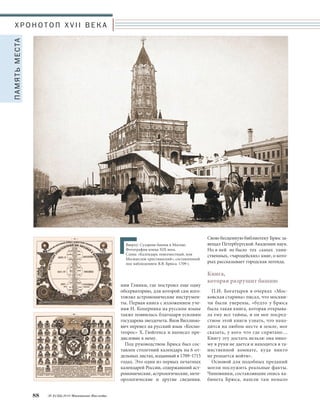 Х Р О Н О Т О П X V I I В Е К А 
ный деятель, происходивший из рода 
шотландских королей, генерал-фельд- 
маршал Яков Брюс был одним из об- 
разованнейших людей своего време- 
ни. Он занимался астрономией, мате- 
матикой, химией, физикой и был 
одним из первых русских масонов. 
Навигацкая школа в Сухаревой баш- 
не – тоже его детище. 
В 1696 году Брюс составил карту 
российских земель от Москвы до 
Малой Азии, а в 1707 году – карту 
звездного неба «Глобус небесный 
иже о сфере небесной». В одном 
из верхних этажей Сухаревой башни 
он устроил астрономическую обсер- 
ваторию, оборудованную «зритель- 
ными» трубами, секстантами и квад- 
рантами и огромным звездным гло- 
бусом работы В. Блеу. 
В 1703 году Брюс вслед за государем 
переехал в Петербург, где редактиро- 
вал ежегодник «Календарь, или Меся- 
цеслов» и продолжал астрономиче- 
ские наблюдения. Выйдя в 1726 году 
в отставку, он поселился в своем име- 
Московское Наследие № 2 (32) 2014 87 
Для верных Государю 
и наукам 
В XVII веке у стены Земляного горо- 
да, у Сретенских ворот, существовала 
Стрелецкая слобода, в которой жили 
служившие в полку стольника Лав- 
рентия Панкратьева Сухарева стрель- 
цы. Сохранившие верность Петру, су- 
харевцы охраняли молодого государя 
в 1689 году, во время его пребывания 
в Троице-Сергиевой Лавре и до окон- 
чания внутриполитического кризиса, 
связанного с бесповоротным отстра- 
нением от власти его старшей сест- 
ры – царевны Софьи Алексеевны. 
И когда в 1692–1695 годах на месте де- 
ревянных Сретенских ворот была 
построена двухэтажная палата с про- 
ездными воротами посредине и 
трехъярусной башней наверху, полу- 
чившая название Сухаревой, тотчас 
родилась легенда о том, что ее возвели 
по приказу царя в благодарность за 
Троицкий поход. 
В 1698 году башня, построенная 
в стиле московского барокко, получи- 
ла третий этаж с шатровыми крыша- 
ми, увеличились и ее верхние ярусы. 
В 1701 году в ней была размещена 
знаменитая Навигацкая школа – пер- 
вое в России высшее специальное 
учебное заведение, готовившее воен- 
но-морских специалистов и картогра- 
фов. Когда же ее перевели в Петер- 
бург, в здании еще почти сто лет 
оставалась арифметическая школа, 
готовившая к поступлению в Мор- 
скую Академию. 
Повелевавший стихиями 
и бесами 
Именно в начале XVIII века рож- 
даются новые городские легенды о 
Сухаревой башне, связанные с «чер- 
нокнижником Брюсом». В народных 
сказаниях сподвижник Петра Вели- 
кого Яков Виллимович Брюс пред- 
стает как колдун и звездочет, хозяин 
загадочной башни, повелевавший 
стихиями и бесами. Москвичи гово- 
рили, что Брюс сделал железную 
птицу с человеческой головой и ле- 
тает на ней к царю на совет. Расска- 
зывали про немую служанку «колду- 
на», о которой он сам говорил, что 
она не рожденная, а им из праха соз- 
данная. 
А что в действительности известно 
об этом столь колоритном персонаже 
московского городского фольклора? 
Знаменитый русский государствен- 
Яков Виллимович Брюс. 
Гравюра XVIII века 
Сухарева башня в Москве. 
Фотография конца ХIХ века 
 