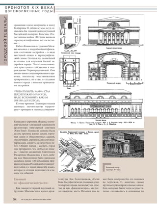 Х Р О Н О Т О П X I X В Е К А 
Д О Р Е Ф О Р М Е Н Н Ы Е ГО Д Ы 
Комиссии о строении Москвы, в кото- 
рой числился «служащий в должности 
архитектора титулярный советник 
Осип Бове». Комиссия должна была 
делать проекты жилых домов, торго- 
вых лавок и общественных зданий, 
обеспечивать строительство стройма- 
териалами, следить за качеством ра- 
бот. Общий порыв – сделать город 
еще прекраснее, чем он был до пожа- 
ра, – охватил москвичей. Святителем 
Филаретом Московским в честь побе- 
ды над Наполеоном было написано 
молебное пение «Об избавлении Цер- 
кви и державы Российской от нашест- 
вия галлов и с ними двадесяти язык», 
которое и сегодня исполняется в па- 
мять тех событий. 
Главный 
по «фасадической части» 
Как говорит старший научный со- 
трудник Московского музея архи- 
34 № 4 (34) 2014 Московское Наследие 
тектуры Зоя Золотницкая, «Осип 
Бове был фактически главным архи- 
тектором города, поскольку он отве- 
чал за всю «фасадическую», как тог- 
да говорили, часть. Ни один дом не 
мог быть построен без его подписи 
на чертежах. И, конечно, самые 
крупные градостроительные ансам- 
бли, которые были тогда осуществ- 
лены, создавались в основном по 
ГОРОДСКОЙ ГЕШТАЛЬТ 
сравнения: в веке минувшем, в эпоху 
Екатерины II, общая сумма ссуд со- 
ставляла бы годовой доход огромной 
Российской империи. Конечно, Оте- 
чественная война 1812 года вызвала 
серьезную инфляцию, но тем не ме- 
нее… 
Работа Комиссии о строении Моск- 
вы началась с подробнейшей фикса- 
ции состояния застройки – в виде 
текстовой описи и картографиче- 
ской схемы. Сегодня это ценнейший 
источник для изучения былой за- 
стройки города. После этого комис- 
сия приступила собственно к воз- 
рождению Первопрестольной. Оно 
заняло много запланированного вре- 
мени, поскольку восстановление 
превратилось, по сути, в создание 
нового города с новыми принципа- 
ми застройки. 
ЧТОБЫ ПОНЯТЬ, КАКИМ СТАЛ 
ПОСЛЕПОЖАРНЫЙ ГОРОД, 
НАДО ВСПОМНИТЬ, КАКИМ 
ОН БЫЛ ДО 1812ГОДА. 
К этому времени Первопрестольная 
занимала значительную террито- 
рию – примерно в границах современ- 
Большой театр. 
Гравюра XVIII в. 
 