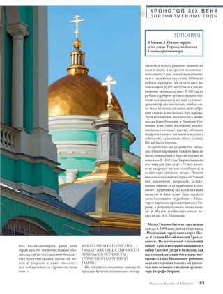 Х Р О Н О Т О П X I X В Е К А 
Д О Р Е Ф О Р М Е Н Н Ы Е ГО Д Ы 
ТОПОНИМ 
В Москве, в Южном округе, 
есть улица Тюрина, названная 
в честь архитектора. 
Московское Наследие № 4 (34) 2014 83 
тых коллекционеров, ради чего 
«брал на себя многочисленные обя- 
зательства по составлению бесплат- 
ных архитекторских проектов до- 
мов и дворцов и даже многолет- 
них наблюдений за строительством 
оных». 
МНОГО ЛЕТ АРХИТЕКТОР ПРИ 
ПОДДЕРЖКЕ ОБЩЕСТВЕННОСТИ 
ДОБИВАЛСЯ УСТРОЙСТВА 
ПУБЛИчНОЙ КАРТИННОЙ 
ГАЛЕРЕИ. 
Он предлагал «половину дохода от 
продажи билетов посетителям пожер- 
твовать в пользу раненых воинов, их 
вдов и сирот, а из другой половины – 
пользоваться сам, доколе не выплатит- 
ся вся следующая ему сумма 100 тысяч 
рублей серебром, после чего весь до- 
ход должен будет поступить в распо- 
ряжение правительства». В 100 тысяч 
рублей серебром его коллекцию оце- 
нили специалисты весьма условно – 
архитектор сам настаивал, чтобы сум- 
ма была не выше, на самом деле собра- 
ние стоило в несколько раз дороже. 
Этой коллекцией восхищались живо- 
писцы Карл Брюллов и Василий Тро- 
пинин, известные московские коллек- 
ционеры (которые, кстати, обещали 
подарить галерее экспонаты из своих 
собраний), художники обеих столиц. 
Но все было тщетно. 
Разрешения на устройство обще- 
доступной картинной галереи дано не 
было, помещения в Москве под нее не 
нашлось. В 1868 году Тюрин вышел в 
отставку, он уже стар – 76 лет, казен- 
ную квартиру нужно освободить, и 
коллекцию держать негде. Пенсия 
оказалась маленькой: перед отставкой 
его предпочли наградить «следу- 
ющим чином», а не прибавкой к пен- 
сиону. Архитектор оказался на грани 
нищеты и вынужден был продать 
свою коллекцию «в разбивку». Неко- 
торые картины, принадлежавшие Тю- 
рину, в результате много позже попа- 
ли в Музей изобразительных ис- 
кусств им. А.С. Пушкина. 
Мечта Тюрина была осуществлена 
только в 1893 году, когда открылась 
«Московская городская галерея Пав- 
ла и Сергея Михайловичей Третья- 
ковых». Но пятиглавый Елоховский 
собор, купол которого напоминает 
собор Святого Петра в Ватикане, как 
настоящий русский богатырь, воз- 
вышается над Басманным районом, 
веками сохраняя память об удиви- 
тельном человеке и великом архитек- 
торе Евграфе Тюрине. 
 