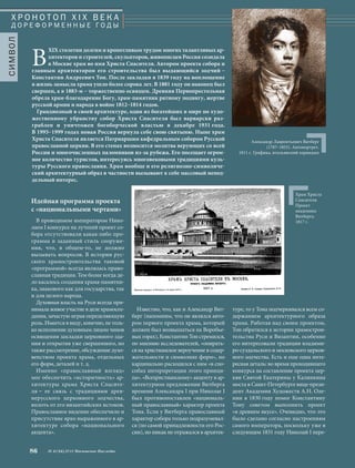 Известно, что, как и Александр Вит- 
берг (напомним, что он являлся авто- 
ром первого проекта храма, который 
должен был возвышаться на Воробье- 
вых горах), Константин Тон стремился, 
по мнению исследователей, «опирать- 
ся на христианское вероучение в содер- 
жательности и символике форм», но 
кардинально расходился с ним «в спо- 
собах интерпретации этого принци- 
па». «Всехристианскому» акценту в ар- 
хитектурном предложении Витберга 
времени Александра I при Николае I 
был противопоставлен «националь- 
ный православный» характер проекта 
Тона. Если у Витберга православный 
характер собора только подразумевал- 
ся (по самой принадлежности его Рос- 
сии), но никак не отражался в архитек- 
туре, то у Тона подчеркивался всем со- 
держанием архитектурного образа 
храма. Работая над своим проектом, 
Тон обратился к истории храмострои- 
тельства Руси и Византии, особенно 
его интересовали традиции владими- 
ро-суздальского и московского церков- 
ного зодчества. Есть и еще одна инте- 
ресная деталь: во время проходившего 
конкурса на составление проекта цер- 
кви Святой Екатерины у Калинкина 
моста в Санкт-Петербурге вице-прези- 
дент Академии Художеств А.Н. Оле- 
нин в 1830 году помог Константину 
Тону советом выполнить проект 
«в древнем вкусе». Очевидно, что это 
было сделано согласно настроениям 
самого императора, поскольку уже в 
следующем 1831 году Николай I пере- 
Идейная программа проекта 
с «национальными чертами» 
В проводимом императором Нико- 
лаем I конкурсе на лучший проект со- 
бора отсутствовали какая-либо про- 
грамма и заданный стиль сооруже- 
ния, что, в общем-то, не должно 
вызывать вопросов. В истории рус- 
ского храмостроительства таковой 
«программой» всегда являлась право- 
славная традиция. Тем более когда де- 
ло касалось создания храма-памятни- 
ка, знакового как для государства, так 
и для целого народа. 
Духовная власть на Руси всегда при- 
нимала живое участие в деле храмосоз- 
дания, зачастую играя определяющую 
роль. Имеется в виду, конечно, не толь- 
ко исполнение духовным лицом чинов 
освящения закладки церковного зда- 
ния и открытия уже свершенного, но 
также рассмотрение, обсуждение духо- 
венством проекта храма, отдельных 
его форм, деталей и т. д. 
Именно «православный взгляд» 
мог обеспечить «историчность» ар- 
хитектуры храма Христа Спасите- 
ля – ее связь с традициями древ- 
нерусского церковного зодчества, 
вплоть от его византийских истоков. 
Православное видение обеспечило и 
присутствие ярко выраженного в ар- 
хитектуре собора «национального 
акцента». 
86 № 4 (34) 2014 Московское Наследие 
Храм Христа 
Спасителя. 
Проект 
академика 
Витберга. 
1817 г. 
Х Р О Н О Т О П X I X В Е К А 
Д О Р Е Ф О Р М Е Н Н Ы Е ГО Д Ы 
СИМВОЛ 
Александр Лаврентьевич Витберг 
(1787–1855). Автопортрет. 
1811 г. Графика, итальянский карандаш 
ВХIХ столетии долгим и кропотливым трудом многих талантливых ар- 
хитекторов и строителей, скульпторов, живописцев Россия созидала 
в Москве храм во имя Христа Спасителя. Автором проекта собора и 
главным архитектором его строительства был выдающийся зодчий – 
Константин Андреевич Тон. После закладки в 1839 году на воплощение 
в жизнь замысла храма ушло более сорока лет. В 1881 году он наконец был 
свершен, а в 1883-м – торжественно освящен. Древняя Первопрестольная 
обрела храм-благодарение Богу, храм-памятник ратному подвигу, жертве 
русской армии и народа в войне 1812–1814 годов. 
Грандиозный в своей архитектуре, один из богатейших в мире по худо- 
жественному убранству собор Христа Спасителя был варварски раз- 
граблен и уничтожен богоборческой властью в декабре 1931 года. 
В 1995–1999 годах новая Россия вернула себе свою святыню. Ныне храм 
Христа Спасителя является Патриаршим кафедральным собором Русской 
православной церкви. В его стенах возносится молитва верующих со всей 
России и многочисленных паломников из-за рубежа. Его посещает огром- 
ное количество туристов, интересуясь многовековыми традициями куль- 
туры Русского православия. Храм вообще и его религиозно-символиче- 
ский архитектурный образ в частности вызывают к себе массовый непод- 
дельный интерес. 
 