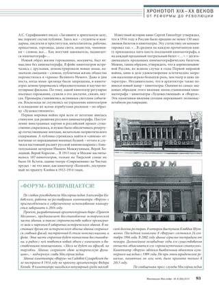 ХРОНОТОП XIX–ХХ ВЕКОВ 
О Т Р Е Ф О Р М Ы Д О Р Е В О Л Ю Ц И И 
Московское Наследие № 5 (35) 2014 93 
А.С. Серафимович писал: «Загляните в зрительную залу, 
вас поразит состав публики. Здесь все – студенты и жан- 
дармы, писатели и проститутки, интеллигенты, рабочие, 
приказчики, торговцы, дамы света, модистки, чиновни- 
ки – словом, все… Как могучий завоеватель, надвигает- 
ся кинематограф»… 
Новый образ жизни горожанина, москвича, был не- 
мыслим без кинематографа. В фойе кинотеатров встре- 
чались с друзьями, демонстрировали новые моды, на- 
значали свидания – словом, публичная жизнь общества 
переместилась в «храмы» Великого Немого. Даже в дни 
поста, когда иные зрелища были запрещены, в киноте- 
атрах демонстрировались образовательные и научно-по- 
пулярные фильмы. По тому, какой кинотеатр регулярно 
посещал горожанин, судили о его достатке, связях, вку- 
сах. Премьеры становились истинным светским событи- 
ем. Владельцы не скупились на украшение кинотеатров 
и оснащение их всеми атрибутами роскоши – по образ- 
цу «Художественного». 
Первая мировая война при всем ее негативе явилась 
стимулом для развития русского кинематографа. Поступ- 
ление иностранных картин в российский прокат суще- 
ственно сократилось, и нужно было обеспечивать реперту- 
ар отечественными лентами, желательно патриотического 
содержания. А публика стремилась найти в «синема» от- 
влечение от переживания военных будней – оттого и слу- 
чился настоящий расцвет русской киномелодрамы с блис- 
тательными актерами Иваном Можжухиным, Верой Хо- 
лодной, Верой Коралли… В 1913 году в Москве насчиты- 
валось 107 кинотеатров, только на Тверской улице их 
было 10. Кстати, здание театра «Современник» на Чистых 
прудах – не что иное, как кинотеатр «Колизей», построен- 
ный по проекту Клейна в 1912–1914 годах. 
Известный историк кино Сергей Гинзсбург утверждал, 
что в 1916 году в России было продано не менее 150 мил- 
лионов билетов в кинотеатры. Эту статистику он коммен- 
тировал так: «…В среднем на каждую прочитанную кни- 
гу приходилось пять-шесть посещений кинематографа, а 
на каждый проданный театральный билет … – десять- 
двенадцать проданных кинематографических билетов. 
Можно, таким образом, утверждать, что в дореволюцион- 
ной России, во всяком случае в годы Первой мировой 
войны, кино в деле удовлетворения эстетических запро- 
сов населения играло большую роль, чем театр и даже ли- 
тература». Неудивительно, что в архитектуре также по- 
явился новый жанр – кинотеатры. Одними из самых зна- 
ковых образцов этого явления эпохи становления кине- 
матографа – кинотеатры «Художественный» и «Форум». 
Эти памятники-явления сегодня переживают полномас- 
штабную реставрацию. 
По словам руководителя Мосгорнаследия Александра Ки- 
бовского, работы по реставрации кинотеатра «Форум» с 
приспособлением к современному использованию планиру- 
ется завершить к 2016 году. 
Проект, разработанный архитектурным бюро «Проект 
Меганом», предполагает восстановление исторической 
части здания, а также строительство нового премьерно- 
го зала и паркинга в габаритах исторического здания. В на- 
стоящее время от исторического объема здания сохранил- 
ся главный фасад, построенный в стиле неоклассицизма, и 
фойе. Эта часть строения будет полностью восстановле- 
на, а рядом с ней появится новый объем с кинозалом и вы- 
ставочными помещениями. «Здесь не будет ни офисов, ни 
торговли. Здание сохранит свою историческую функ- 
цию», – подчеркнул глава Мосгорнаследия. 
Здание кинотеатра «Форум» на Садовой-Сухаревской бы- 
ло построено в 1914 году по проекту архитектора Федора 
Кольбе. В кинотеатре находился популярный среди москов- 
ской богемы ресторан, в котором выступала Клавдия Шуль- 
женко. Последний киносеанс в «Форуме» состоялся 24 сен- 
тября 1994 года. В 2002 году здание серьезно пострадало от 
пожара. Дальнейшие незавидные годы его существования 
отчасти объясняются его «промежуточным статусом». 
Кинотеатр «Форум» являлся выявленным объектом куль- 
турного наследия с 1989 года. Но при этом юридическое ре- 
шение, памятник он или нет, было принято только в 
2013 году. 
По сообщениям пресс-службы Мосгорнаследия 
«ФОРУМ» ВОЗВРАЩАЕТСЯ! 
 
