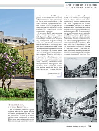 «Кузнецкий мост, 
и вечные французы…» 
Эти знаменитые, ставшие нарица- 
тельной характеристикой модной 
жизни послепожарной Москвы стро- 
ки Грибоедова – отнюдь не начало, а 
продолжение давнишней истории. 
Иноземные магазины появились на 
Кузнецком мосту задолго до наполео- 
ХРОНОТОП XIX–ХХ ВЕКОВ 
О Т Р Е Ф О Р М Ы Д О Р Е В О Л Ю Ц И И 
После издания в 1763 году Екатери- 
ной II Указа о привилегиях иностран- 
цам в Москве образовалась целая 
французская колония, обосновавшая- 
ся в этом старомосковском районе. 
Французские коммерсанты начали 
открывать на улице свои магазины, 
главным образом модных и галанте- 
рейных товаров. На Кузнецком, в от- 
личие от большинства других райо- 
нов Москвы, русская аристократия с 
развитием торговли не только не про- 
давала свои усадьбы, а – как бы сказа- 
ли сейчас – перепрофилировала стро- 
ения под торговые сооружения. Пер- 
вым пассажем Кузнецкого моста ста- 
ла знаменитая Голицынская галерея, 
а самым крупным – «Магазин рус- 
ских изделий», занимавший на Куз- 
нецком мосту дом князя Гагарина, ан- 
филада помещений которого была 
Московское Наследие № 5 (35) 2014 95 
новского нашествия. В 1737 году оче- 
редной московский пожар опустоша- 
ет Кузнецкий мост, название которо- 
го, кстати, пошло от слободы кузне- 
цов и конюхов, обустроенной здесь 
еще в конце XV века при Иване III. 
После пожара этот район быстро воз- 
родился, став московской Меккой 
поклонников роскоши. 
В середине XVIII века большую 
часть улицы занимала усадьба 
И.Л. Воронцова. После смерти графа 
половина его усадьбы была выкупле- 
на у наследников. Во флигелях бар- 
ского дома знаменитый московский 
книгоиздатель П.П. Бекетов размес- 
тил типографию и книжную лавку. 
Так начиналась история книготоргов- 
ли на Кузнецком. «Истинный ревни- 
тель отечественного просвещения», 
как называли Бекетова московские 
книголюбы, собирал у себя не только 
материалы по истории России, но и 
блестящее общество московских писа- 
телей и поэтов: у него бывали басно- 
писец Дмитриев (двоюродный брат 
Бекетова), поэты Жуковский и Херас- 
ков, историк Карамзин (также быв- 
ший с издателем в дальнем родстве). 
Улица Кузнецкий мост. 
Фото кон. XIX в. 
 