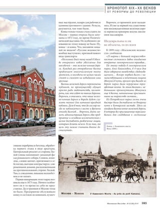 ХРОНОТОП XIX–ХХ ВЕКОВ 
О Т Р Е Ф О Р М Ы Д О Р Е В О Л Ю Ц И И 
Впрочем, со временем дело налади- 
лось. И уже за первый год существова- 
ния московская конная железная доро- 
га перевезла примерно восемь милли- 
онов пассажиров. 
Шедевральны если 
не объекты, то их идея 
В 1899 году «Московские ведомо- 
сти» сообщили: 
«25 марта с большой торжествен- 
ностью состоялось давно ожидаемое 
открытие электрического трамвая... 
По этому поводу в электрическом 
парке, близ Башиловки, в 4 часа дня 
было совершено молебствие с водоосвя- 
щением… Вскоре первый вагон с на- 
чальствующими и почетными лицами 
двинулся в путь, причем при выходе из 
ворот парка была перерезана трех- 
цветная лента. За этим вагоном с не- 
большими промежутками двинулись 
еще 4 вагона, наполненные приглашен- 
ными на торжество гостями... 
Из Петровского парка гости очень 
быстро были доставлены по второму 
пути к Бутырской заставе. Здесь их 
ожидали вагоны конно-железной дороги, 
в которые все приглашенные пересажи- 
вались для следования к гостинице 
Московское Наследие № 5 (35) 2014 103 
тивами поребрика и бегунца, обработ- 
ка первого этажа в виде аркатуры. 
Центральный ризалит со стороны Лес- 
ной улицы напоминает западный фа- 
сад романского собора. Словом, комп- 
лекс, словно магнит, притягивает к се- 
бе взгляд, выгодно контрастируя с сов- 
ременными домами, расположенными 
на противоположной стороне Лесной. 
Там, к сожалению, никаким волшебст- 
вом и не пахнет. 
Первая инкарнация этого парка воз- 
никла еще в 1873 году. Ничего особен- 
ного он в то время из себя не пред- 
ставлял. Да и трамваев в Москве тогда 
не было. Предприятие обслуживало 
конку и состояло из конюшен, кузнеч- 
ных мастерских, казарм для рабочих и 
административного здания. Рельсы, 
разумеется, там тоже были. 
Конка только-только стала ездить по 
Москве – первая очередь была запу- 
щена в 1872 году, во время Политех- 
нической выставки. Но особенного ли- 
кования по этому поводу не было. Ну, 
конка – и конка. Что, москвичи лоша- 
дей не видали? «Русские ведомости» 
вообще выступили с критикой нового 
вида транспорта: 
«Несколько дней тому назад в Моск- 
ве открылось новое увеселение для 
москвичей – это железно-конная доро- 
га. Каждый раз отправление вагона 
привлекает многочисленную толпу 
зрителей, и москвичи по целым часам 
стоят и глазеют на невиданное ими 
зрелище. 
Вагоны железной дороги переполнены 
публикой, по преимуществу едущей 
просто ради любопытства, посмот- 
реть, как это ездят по таким дорогам. 
Впрочем, я опасаюсь, что наша желез- 
но-конная дорога и впредь будет слу- 
жить только для катания праздной 
публики. Дело в том, что до сих пор ни- 
где не публикуется о месте и времени 
отхода вагонов… Впрочем, быть мо- 
жет, администрация дороги свое пред- 
приятие и основала исключительно с 
целью доставлять развлечение лицам, 
которым делать нечего. Если так, то 
цель эту можно считать вполне до- 
стигнутой». 
Конка у Каменного моста. 
Фото 1899 г. 
 