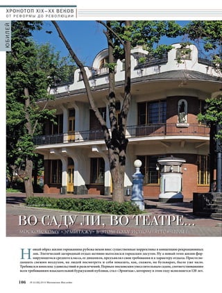 ХРОНОТОП XIX–ХХ ВЕКОВ 
О Т Р Е Ф О Р М Ы Д О Р Е В О Л Ю Ц И И 
ВВОО ССААДДУУ ЛЛИИ,, ВВОО ТТЕЕААТТРРЕЕ…… 
Новый образ жизни горожанина рубежа веков внес существенные коррективы в концепцию рекреационных 
106 № 5 (35) 2014 Московское Наследие 
ЮБИЛЕЙ 
Текст: Александр Шеянов 
ММООССККООВВССККООММУУ «ЭЭРРММИИТТААЖЖУУ» ВВ ЭЭТТООММ ГГООДДУУ ИИССППООЛЛННЯЯЕЕТТССЯЯ 1120 ЛЛЕЕТТ 
зон. Элегический загородный отдых активно вытеснялся городским досугом. Ну а новый темп жизни фор- 
мирующегося среднего класса, ее динамизм, предъявлял свои требования и к характеру отдыха. Просто по- 
дышать свежим воздухом, на людей посмотреть и себя показать, как, скажем, на бульварах, было уже мало. 
Требовался комплекс удовольствий и развлечений. Первым московским увеселительным садом, соответствовавшим 
всем требованиям взыскательной буржуазной публики, стал «Эрмитаж», которому в этом году исполняется 120 лет. 
 