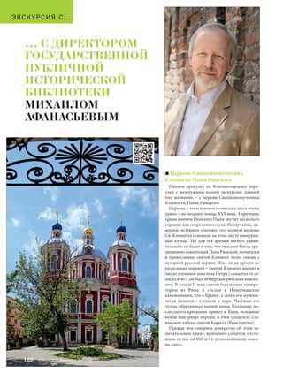 ЭКСКУРСИЯ С… 
Церковь Священномученика 
Климента, Папы Римского 
Начнем прогулку по Климентовскому пере- 
улку с жемчужины нашей экскурсии, давшей 
ему название, – с церкви Священномученика 
Климента, Папы Римского. 
Церковь с этим именем появилась здесь очень 
давно – не позднее конца XVI века. Наречение 
храма именем Римского Папы звучит несколько 
странно для современного уха. Неслучайно, на- 
верное, историки считают, что первую церковь 
Св. Климента основали на этом месте иностран- 
ные купцы. Но для тех времен ничего удиви- 
тельного не было в том, что епископ Рима, тра- 
диционно именуемый Папа Римский, почитался 
в православии: святой Климент тесно связан с 
историей русской церкви. Жил он не просто до 
разделения церквей – святой Климент входит в 
число учеников апостола Петра («апостол от се- 
мидесяти»), он был четвертым римским еписко- 
пом. В начале II века святой был изгнан импера- 
тором из Рима и сослан в Инкерманские 
каменоломни, что в Крыму, а затем его мучени- 
чески казнили – утопили в море. Частицы его 
чудом обретенных мощей князь Владимир по- 
сле своего крещения привез в Киев, основные 
мощи еще ранее перенес в Рим создатель сла- 
вянской азбуки святой Кирилл (Константин). 
Прежде чем говорить конкретно об этом за- 
мечательном храме, вспомним события, отсто- 
ящие от нас на 400 лет и происходившие имен- 
но здесь. 
… С ДИРЕКТОРОМ 
ГОСУДАРСТВЕННОЙ 
ПУБЛИЧНОЙ 
ИСТОРИЧЕСКОЙ 
БИБЛИОТЕКИ 
МИХАИЛОМ 
АФАНАСЬЕВЫМ 
122 № 5 (35) 2014 Московское Наследие 
 