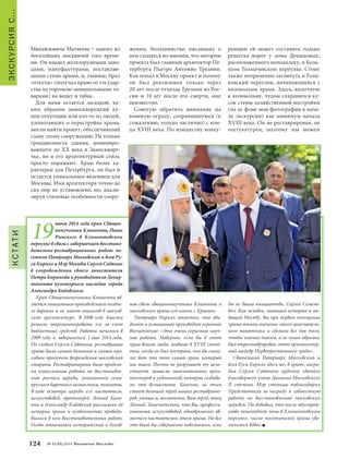 КСТАТИ 
жения, большинство писавших о 
нем сходятся во мнении, что автором 
проекта был главный архитектор Пе- 
тербурга Пьетро Антонио Трезини. 
Как попал в Москву проект и почему 
он был реализован только через 
20 лет после отъезда Трезини из Рос- 
сии и 10 лет после его смерти, мне 
неизвестно. 
Советую обратить внимание на 
кованую ограду, сохранившуюся (к 
сожалению, только частично) с кон- 
ца XVIII века. По изяществу конку- 
ренцию ей может составить только 
решетка ворот у дома Демидовых, 
расположенного неподалеку, в Боль- 
шом Толмачевском переулке. Стоит 
также непременно заглянуть в Голи- 
ковский переулок, начинающийся с 
колокольни храма. Здесь, вплотную 
к колокольне, чудом сохранился ку- 
сок стены хозяйственной постройки 
(на ее фоне моя фотография в нача- 
ле экскурсии) как минимум начала 
XVIII века. Он не реставрирован, не 
оштукатурен, поэтому мы можем 
124 № 5 (35) 2014 Московское Наследие ЭКСКУРСИЯ С… 
19 июня 2014 года храм Священ- 
номученика Климента, Папы 
Римского в Климентовском 
переулке в связи с завершением восстано- 
вительно-реставрационных работ по- 
сетили Патриарх Московский и всея Ру- 
си Кирилл и Мэр Москвы Сергей Собянин 
в сопровождении своего заместителя 
Петра Бирюкова и руководителя Депар- 
тамента культурного наследия города 
Александра Кибовского. 
Храм Священномученика Климента яв- 
ляется уникальным произведением поздне- 
го барокко и не имеет аналогов в москов- 
ской архитектуре. В 2008 году власти 
решили отремонтировать его за счет 
бюджетных средств. Работы начались в 
2009 году и завершились 1 мая 2014 года. 
По словам Сергея Собянина, реставрация 
храма была самым большим и самым кра- 
сивым проектом возрождения московской 
старины. Реставраторами была продела- 
на колоссальная работа по восстановле- 
нию росписи церкви, уникального семи- 
ярусного барочного иконостаса, позолоты. 
В ходе осмотра церкви его настоятель, 
искусствовед, протоиерей Леонид Кали- 
нин и Александр Кибовский рассказали об 
истории храма и особенностях проводи- 
вшихся в нем восстановительных работ. 
Особо отмечалась историческая и духов- 
ная связь священномученика Климента и 
московского храма его имени с Крымом. 
Патриарх Кирилл отметил, что уви- 
денное и услышанное производит огромное 
впечатление: «Это очень серьезная науч- 
ная работа. Наверное, если бы в этот 
храм вошли люди, жившие в XVIII столе- 
тии, когда он был построен, они бы сказа- 
ли: вот это тот самый храм, который 
мы знаем. Ничто не разрушает ту цело- 
стность замысла замечательных архи- 
текторов и художников, которые создава- 
ли это великолепие. Конечно, за этим 
стоит большой труд наших реставрато- 
ров, ученых и, несомненно, Ваш труд, отец 
Леонид. Замечательно, что Вы, професси- 
ональный искусствовед, одновременно яв- 
ляетесь настоятелем этого храма. Но все 
это было бы совершенно невозможно, если 
бы не Ваша инициатива, Сергей Семено- 
вич. Как человек, знающий историю и лю- 
бящий Москву, Вы при первом посещении 
храма поняли значение этого замечатель- 
ного памятника и сделали все для того, 
чтобы именно таким, а не иным образом, 
был отреставрирован этот архитектур- 
ный шедевр Первопрестольного града». 
Святейший Патриарх Московский и 
всея Руси Кирилл здесь же, в храме, награ- 
дил Сергея Собянина орденом святого 
благоверного князя Даниила Московского 
II степени. Мэр столицы поблагодарил 
Предстоятеля за награду и совместную 
работу по восстановлению московских 
церквей. Он добавил, что после обустрой- 
ства пешеходной зоны в Климентовском 
переулке, число посетителей храма уве- 
личилось вдвое. 
Михайловича Матвеева – одного из 
богатейших москвичей того време- 
ни. Он владел железорудными заво- 
дами, мануфактурами, поставляв- 
шими сукно армии, и, главное, брал 
«откупа» (получал право от государ- 
ства на торговлю монопольными то- 
варами) на водку и табак. 
Для меня остается загадкой, ка- 
ким образом замоскворецкий ку- 
пец-откупщик или кто-то из людей, 
хлопотавших о перестройке храма, 
могли найти проект, обеспечивший 
славу этому сооружению. Не только 
грандиозность здания, доминиро- 
вавшего до ХХ века в Замоскворе- 
чье, но и его архитектурный стиль 
просто поражают. Храм более ха- 
рактерен для Петербурга, он был и 
остается уникальным явлением для 
Москвы. Имя архитектора точно до 
сих пор не установлено, но, анали- 
зируя стилевые особенности соору- 
 