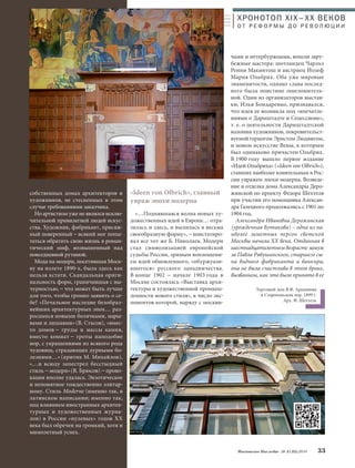 чами и петербуржцами, вошли зару- 
бежные мастера: шотландец Чарльз 
Ренни Макинтош и австриец Йозеф 
Мария Ольбрих. Оба уже мировые 
знаменитости, однако слава послед- 
него была поистине ошеломитель- 
ной. Один из организаторов выстав- 
ки, Илья Бондаренко, признавался, 
что идея ее возникла под «впечатле- 
ниями о Дармштадте и Сецессионе», 
т. е. о деятельности Дармштадтской 
колонии художников, покровительст- 
вуемой герцогом Эрнстом Людвигом, 
и новом искусстве Вены, к которым 
был одинаково причастен Ольбрих. 
В 1900 году вышло первое издание 
«Идей Ольбриха» («Ideen von Olbrich»), 
ставших наиболее влиятельным в Рос- 
сии увражем эпохи модерна. Возведе- 
ние и отделка дома Александры Деро- 
жинской по проекту Федора Шехтеля 
при участии его помощника Алексан- 
дра Галецкого продолжались с 1901 по 
1904 год. 
Александра Ивановна Дерожинская 
(урожденная Бутикова) – одна из на- 
иболее заметных персон светской 
Москвы начала ХХ века. Отданная в 
шестнадцатилетнем возрасте замуж 
за Павла Рябушинского, старшего сы- 
на видного фабриканта и банкира, 
она не была счастлива в этом браке, 
вызванном, как это было принято в ее 
Московское Наследие № 5 (35) 2014 33 
собственных домах архитекторов и 
художников, не стесненных в этом 
случае требованиями заказчика. 
Но артистизм уже не являлся исклю- 
чительной привилегией людей искус- 
ства. Художник, фабрикант, присяж- 
ный поверенный – всякий мог попы- 
таться обратить свою жизнь в роман- 
тический миф, возвышенный над 
повседневной рутиной. 
Мода на модерн, посетившая Моск- 
ву на излете 1890-х, была здесь как 
нельзя кстати. Скандальная ориги- 
нальность форм, граничившая с вы- 
чурностью, – что может быть лучше 
для того, чтобы громко заявить о се- 
бе? «Печальное наследие безобраз- 
нейших архитектурных эпох… раз- 
росшееся новыми болячками, нары- 
вами и лишаями» (В. Стасов), «вмес- 
то домов – груды и массы камня, 
вместо комнат – гроты наподобие 
нор, с украшениями из всякого рода 
чудовищ, страдающих дурными бо- 
лезнями…» (критик М. Михайлов), 
«…и всюду запестрел бесстыдный 
стиль – модерн»(В. Брюсов) – прово- 
кация вполне удалась. Экзотическое 
и непонятное тождественно элитар- 
ному. Стиль Moderne (именно так, в 
латинском написании; именно так, 
под влиянием иностранных архитек- 
турных и художественных журна- 
лов) в России «нулевых» годов ХХ 
века был обречен на громкий, хотя и 
мимолетный успех. 
ХРОНОТОП XIX–ХХ ВЕКОВ 
О Т Р Е Ф О Р М Ы Д О Р Е В О Л Ю Ц И И 
«Ideen von Olbrich», главный 
увраж эпохи модерна 
«…Поднявшаяся волна новых ху- 
дожественных идей в Европе… отра- 
зилась и здесь, и вылилась в весьма 
своеобразную форму», – констатиро- 
вал все тот же Б. Николаев. Модерн 
стал символизацией европейской 
судьбы России, зримым воплощени- 
ем идей обновленного, «обуржуази- 
вшегося» русского западничества. 
В конце 1902 – начале 1903 года в 
Москве состоялась «Выставка архи- 
тектуры и художественной промыш- 
ленности нового стиля», в число экс- 
понентов которой, наряду с москви- 
Торговый дом В.Ф. Аршинова 
в Старопанском пер. 1899 г. 
Арх. Ф. Шехтель 
 