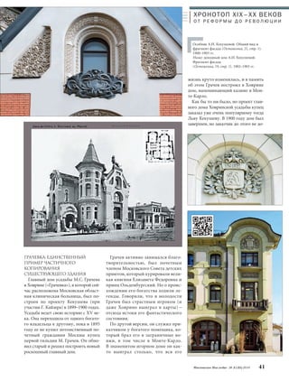 Московское Наследие № 5 (35) 2014 41 
Грачев активно занимался благо- 
творительностью, был почетным 
членом Московского Совета детских 
приютов, который курировали вели- 
кая княгиня Елизавета Федоровна и 
принц Ольденбургский. Но о проис- 
хождении его богатства ходили ле- 
генды. Говорили, что в молодости 
Грачев был страстным игроком (и 
даже Ховрино выиграл в карты) – 
отсюда истоки его фантастического 
состояния. 
По другой версии, он служил при- 
казчиком у богатого помещика, ко- 
торый брал его в заграничные во- 
яжи, в том числе в Монте-Карло. 
В знаменитом игорном доме он как- 
то выиграл столько, что вся его 
жизнь круто изменилась, и в память 
об этом Грачев построил в Ховрине 
дом, напоминающий казино в Мон- 
те-Карло. 
Как бы то ни было, но проект глав- 
ного дома Ховринской усадьбы купец 
заказал уже очень популярному тогда 
Льву Кекушеву. В 1900 году дом был 
завершен, но заказчик до этого не до- 
ГРАчЕВКА: ЕДИНСТВЕННЫЙ 
ПРИМЕР чАСТИчНОГО 
КОПИРОВАНИЯ 
СУЩЕСТВУЮЩЕГО ЗДАНИЯ 
Главный дом усадьбы М.С. Грачева 
в Ховрине («Грачевка»), в которой сей- 
час расположена Московская област- 
ная клиническая больница, был по- 
строен по проекту Кекушева (при 
участии Г. Кайзера) в 1899–1900 годах. 
Усадьба ведет свою историю с XV ве- 
ка. Она переходила от одного богато- 
го владельца к другому, пока в 1895 
году ее не купил потомственный по- 
четный гражданин Москвы купец 
первой гильдии М. Грачев. Он обно- 
вил старый и решил построить новый 
роскошный главный дом. 
ХРОНОТОП XIX–ХХ ВЕКОВ 
О Т Р Е Ф О Р М Ы Д О Р Е В О Л Ю Ц И И 
Особняк А.И. Кекушевой. Общий вид и 
фрагмент фасада (Остоженка, 21, стр. 1). 
1900–1903 гг. 
Ниже: доходный дом А.И. Кекушевой. 
Фрагмент фасада 
(Остоженка, 19, стр. 1). 1902–1903 гг. 
 