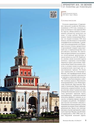 ХРОНОТОП XIX–ХХ ВЕКОВ 
О Т Р Е Ф О Р М Ы Д О Р Е В О Л Ю Ц И И 
Здание Казанского вокзала. 
1913–1941 гг. Арх. А. Щусев 
Столица вокзалов 
Согласно справочнику «Современ- 
ное городское хозяйство Москвы», 
изданному в 1913 году, площадь го- 
рода составляла к тому времени 80,5 
кв. версты, общая ценность недви- 
жимого имущества полагалась не 
ниже 1,5 млрд рублей. Впечатля- 
ющему «новому возвышению Моск- 
вы» во второй половине XIX века 
немало способствовало ее выгодное 
географическое положение. С разви- 
тием железнодорожной сети Перво- 
престольная столица превратилась 
в крупнейший товарно-транспорт- 
ный узел, в перевалочную базу все- 
российского значения. По замеча- 
нию авторитетнейшего исследовате- 
ля отечественной архитектуры и 
градостроительства Е.И. Киричен- 
ко, именно линии железной дороги 
начиная с середины столетия фор- 
мировали каркас расселения, опре- 
деляя облик новых населенных пун- 
ктов и активно влияя на развитие 
планировочной структуры уже су- 
ществовавших городов. Это более 
чем справедливо по отношению к 
Москве, чей пореформенный облик 
складывался в прямой зависимости 
от прогресса транспортной системы. 
В 1860-е годы были введены в дейст- 
вие основные радиусы Московского 
железнодорожного узла: Нижегород- 
ский, Рязанский, Ярославский, Кур- 
ский и Смоленский. Вокруг вокзалов, 
изначально сосредоточенных на севе- 
ре и востоке, между Садовым кольцом 
и Камер-Коллежским валом (по нему 
тогда проходила городская черта), 
группировались производственные 
комплексы фабрик и заводов, по со- 
седству с которыми нередко строились 
и казармы для рабочих. Эти фабрич- 
ные поселки постепенно сливались с 
ближайшими подмосковными селами, 
придавая последним более урбанизи- 
рованный вид. Кроме того, интегра- 
ции ряда сельских пригородов в город- 
скую структуру Москвы способствова- 
ло проведение в 1903–1908 годах ли- 
нии Окружной железной дороги. 
Московское Наследие № 5 (35) 2014 5 
 