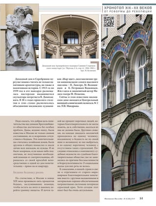 Доходный дом Архиерейского подворья Саввино-Сторожев- 
ского монастыря (ул. Тверская, д. 6, стр. 6). 1904–1905 г. 
Надо сказать, что добрая цель попе- 
чительства над домами Братолюбиво- 
го общества достигалась без особых 
проблем. Дамы, ведшие опеку, были 
известны в Москве не только своими 
состояниями, но и искренним сочув- 
ствием к бедным. Эти попечительни- 
цы считались хозяйками домов, были 
дружны в общих помыслах и знали 
лично всех жильцов, их нужды. И не 
было зазорным, если какая-либо под- 
опечная, не получившая необходи- 
мой помощи от смотрительницы, об- 
ращалась со своей просьбой непо- 
средственно к одной из дам-попечи- 
тельниц – прямо на ее квартиру. 
Бедняк бедняку рознь 
По статистике, в Москве в конце 
XIX века проживало пять процентов 
бедных, заслуживавших помощи, 
чтобы встать на ноги и наконец пе- 
рейти границу нищеты. И почти та- 
Арх. И. Кузнецов 
кой же процент порочных людей, ко- 
торым благотворительность не могла 
помочь, да и, собственно, касаться их 
она не должна была. Другими слова- 
ми, на каждые двадцать москвичей 
приходилось по одному человеку, 
впадавшему в бедность не по своей 
вине и желавшему из нее выбраться, 
и по одному порочному человеку с 
отсутствием таких стремлений. По- 
следние относились к контингенту су- 
дебных ведомств: их судьбами благо- 
творительные общества уже не зани- 
мались по причине бессмысленности 
и безрезультативности. О социальном 
жилье для них речь не велась. 
К сожалению, в нашей стране в свя- 
зи «с отречением от старого мира» 
широкое благотворительное попече- 
ние вместе с другими налаженными и 
материально хорошо обеспеченными 
патронатными системами потерпело 
серьезный крах. Хотя сегодня этот 
опыт был бы очень актуальным. 
ХРОНОТОП XIX–ХХ ВЕКОВ 
О Т Р Е Ф О Р М Ы Д О Р Е В О Л Ю Ц И И 
Московское Наследие № 5 (35) 2014 51 
Доходный дом в Серебряном пе- 
реулке можно считать не только па- 
мятником архитектуры, но также и 
памятником истории. С 1913-го по 
1939 год в его мансарде размеща- 
лась мастерская выдающегося 
скульптора-потретиста В. Домогац- 
кого. В 20-х годах прошлого столе- 
тия в этих стенах располагалось 
объединение московских художни- 
ков «Жар-цвет», возглавляемое тре- 
мя живописцами самого высокого 
эшелона – Н. Лансере, М. Волоши- 
ным и К. Петровым-Водкиным. 
Жил здесь и знаменитый актер Ма- 
лого театра М. Игнатюк. 
Сейчас в этом известном москов- 
ском доме находится Центральный 
военный клинический госпиталь№2 
им. П.В. Мандрыка. 
 