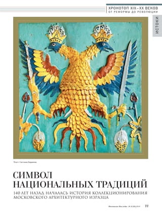 ХРОНОТОП XIX–ХХ ВЕКОВ 
О Т Р Е Ф О Р М Ы Д О Р Е В О Л Ю Ц И И 
СИМВОЛ 
НАЦИОНАЛЬНЫХ ТРАДИЦИЙ 
Московское Наследие № 5 (35) 2014 77 
ИСТОКИ 
Текст: Светлана Баранова 
140 ЛЕТ НАЗАД НАчАЛАСЬ ИСТОРИЯ КОЛЛЕКЦИОНИРОВАНИЯ 
МОСКОВСКОГО АРХИТЕКТУРНОГО ИЗРАЗЦА 
 