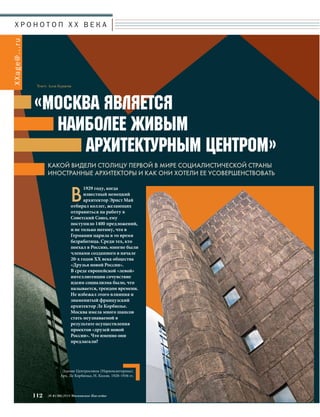 Х Р О Н О Т О П X X В Е К А 
«МОСКВА ЯВЛЯЕТСЯ 
НАИБОЛЕЕ ЖИВЫМ 
АРХИТЕКТУРНЫМ ЦЕНТРОМ» 
112 № 6 (36) 2014 Московское Наследие 
XXage@.. .ru 
Текст: Алла Бурцева 
КАКОЙ ВИДЕЛИ СТОЛИЦУ ПЕРВОЙ В МИРЕ СОЦИАЛИСТИЧЕСКОЙ СТРАНЫ 
ИНОСТРАННЫЕ АРХИТЕКТОРЫ И КАК ОНИ ХОТЕЛИ ЕЕ УСОВЕРШЕНСТВОВАТЬ 
В1929 году, когда 
известный немецкий 
архитектор Эрнст Май 
отбирал коллег, желающих 
отправиться на работу в 
Советский Союз, ему 
поступило 1400 предложений, 
и не только потому, что в 
Германии царила в то время 
безработица. Среди тех, кто 
поехал в Россию, многие были 
членами созданного в начале 
20-х годов XX века общества 
«Друзья новой России». 
В среде европейской «левой» 
интеллигенции сочувствие 
идеям социализма было, что 
называется, трендом времени. 
Не избежал этого влияния и 
знаменитый французский 
архитектор Ле Корбюзье. 
Москва имела много шансов 
стать неузнаваемой в 
результате осуществления 
проектов «друзей новой 
России». Что именно они 
предлагали? 
Здание Центросоюза (Наркомлегпрома). 
Арх. Ле Корбюзье, Н. Колли. 1928–1936 гг. 
 