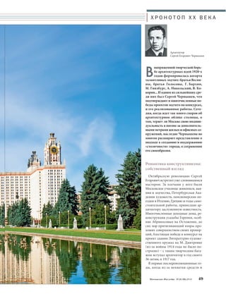 Х Р О Н О Т О П X X В Е К А 
Архитектор 
Сергей Егорович Чернышев 
Внапряженной творческой борь- 
бе архитектурных идей 1920-х 
годов формировалась когорта 
талантливых зодчих: братья Весни- 
ны, братья Голосовы, Г. Бархин, 
М. Гинзбург, А. Никольский, В. Ко- 
корин... И одним из сильнейших сре- 
ди них был Сергей Чернышев, что 
подтверждают и многочисленные по- 
беды проектов зодчего на конкурсах, 
и его реализованные работы. Сего- 
дня, когда идет так много споров об 
архитектурном облике столицы, о 
том, теряет ли Москва свою индиви- 
дуальность в погоне за дополнитель- 
ными метрами жилых и офисных со- 
оружений, наследие Чернышева во 
многом расширяет представление о 
подходе к созданию и поддержанию 
«столичности» города, о сохранении 
его своеобразия. 
Романтика конструктивизма: 
собственный взгляд 
Октябрьскую революцию Сергей 
Егорович встретил уже сложившимся 
мастером. За плечами у него были 
Московское училище живописи, вая- 
ния и зодчества, Петербургская Ака- 
демия художеств, пенсионерские по- 
ездки в Италию, Грецию и годы само- 
стоятельной работы, принесшие ар- 
хитектору заслуженную известность. 
Многочисленные доходные дома, ре- 
конструкция усадьбы Горенки, особ- 
няк Абрикосовых на Остоженке, до 
сих пор притягивающий взоры про- 
хожих совершенством своих пропор- 
ций, блестящая победа в конкурсе на 
проект здания Литературно-художе- 
ственного кружка на М. Дмитровке 
(из-за войны 1914 года не было по- 
строено) – с таким творческим бага- 
жом вступал архитектор в год своего 
36-летия, в 1917 год. 
В первые послереволюционные го- 
ды, когда из-за нехватки средств и 
Московское Наследие № 6 (36) 2014 49 
 
