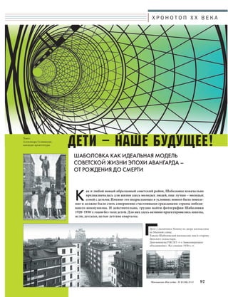Текст: 
Александра Селиванова, 
кандидат архитектуры 
Х Р О Н О Т О П X X В Е К А 
Дети – НАШЕ БУДУЩЕЕ! 
ШАБОЛОВКА КАК ИДЕАЛЬНАЯ МОДЕЛЬ 
СОВЕТСКОЙ ЖИЗНИ ЭПОХИ АВАНГАРДА – 
ОТ РОЖДЕНИЯ ДО СМЕРТИ 
Как и любой новый образцовый советский район, Шаболовка изначально 
предназначалась для жизни здесь молодых людей, еще лучше – молодых 
семей с детьми. Именно это подрастающее в условиях нового быта поколе- 
ние и должно было стать совершенно счастливыми гражданами страны победи- 
вшего коммунизма. И действительно, трудно найти фотографии Шаболовки 
1920–1930-х годов без толп детей. Для них здесь активно проектировались школы, 
ясли, детсады, целые детские кварталы. 
Дети у памятника Ленину во дворе жилмассива 
на Мытной улице. 
Хавско-Шаболовский жилмассив, вид в сторону 
Донского монастыря. 
Дом-коммуна РЖСКТ «1-е Замоскворецкое 
объединение». Все снимки 1930-х гг. 
Московское Наследие № 6 (36) 2014 97 
 