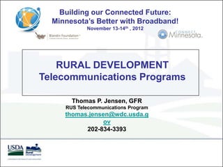 Building our Connected Future:
  Minnesota’s Better with Broadband!
            November 13-14th , 2012




    RURAL DEVELOPMENT
Telecommunications Programs

       Thomas P. Jensen, GFR
     RUS Telecommunications Program
     thomas.jensen@wdc.usda.g
                 ov
           202-834-3393
 
