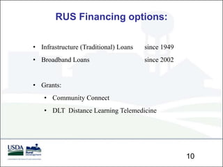 RUS Financing options:

• Infrastructure (Traditional) Loans   since 1949
• Broadband Loans                      since 2002


• Grants:
    • Community Connect
    • DLT Distance Learning Telemedicine




                                                    10
 