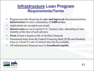 Infrastructure Loan Program
                   Requirements/Terms

• Program provides financing for new and improved telecommunications
  infrastructure in rural communities of 5,000 or less.
• Applications are accepted year-round.
• Interest rates are set at current U.S. Treasury rates, depending on loan
  maturity at the time of each advance.
• Term of loan is based on life of facilities financed.
• Guaranteed loans from the Federal Financing Bank (FFB) and Hardship
  loans at a fixed 5% rate of interest may also be available.
• All infrastructure financed must be broadband capable.




                                                                      11
 