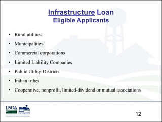 Infrastructure Loan
                      Eligible Applicants

• Rural utilities
• Municipalities
• Commercial corporations
• Limited Liability Companies
• Public Utility Districts
• Indian tribes
• Cooperative, nonprofit, limited-dividend or mutual associations



                                                              12
 