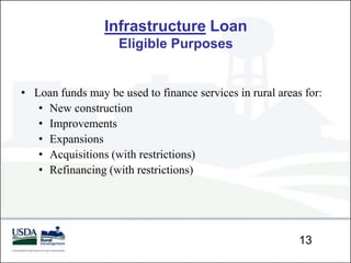 Infrastructure Loan
                    Eligible Purposes


• Loan funds may be used to finance services in rural areas for:
   • New construction
   • Improvements
   • Expansions
   • Acquisitions (with restrictions)
   • Refinancing (with restrictions)




                                                           13
 