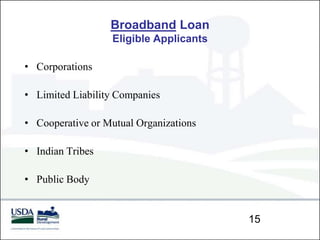 Broadband Loan
                  Eligible Applicants

• Corporations

• Limited Liability Companies

• Cooperative or Mutual Organizations

• Indian Tribes

• Public Body


                                        15
 