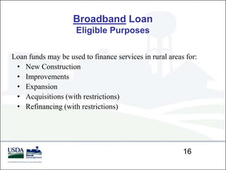 Broadband Loan
                     Eligible Purposes

Loan funds may be used to finance services in rural areas for:
 • New Construction
 • Improvements
 • Expansion
 • Acquisitions (with restrictions)
 • Refinancing (with restrictions)




                                                         16
 