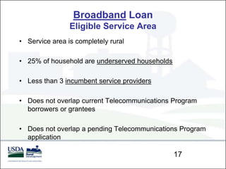 Broadband Loan
                Eligible Service Area
• Service area is completely rural

• 25% of household are underserved households

• Less than 3 incumbent service providers

• Does not overlap current Telecommunications Program
  borrowers or grantees

• Does not overlap a pending Telecommunications Program
  application

                                                17
 