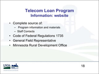 Telecom Loan Program
               Information: website
• Complete source of:
   – Program information and materials
   – Staff Contacts
• Code of Federal Regulations 1735
• General Field Representative
• Minnesota Rural Development Office




                                         18
 